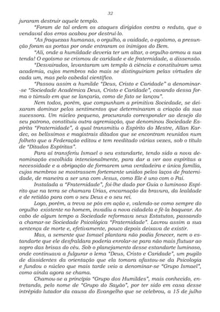 32
juraram destruir aquele templo.
“Foram de tal ordem os ataques dirigidos contra o reduto, que o
vendaval dos erros acabou por destruí-lo.
“As fraquezas humanas, o orgulho, a vaidade, o egoísmo, a presun-
ção foram as portas por onde entraram os inimigos do Bem.
“Ali, onde a humildade deveria ter um altar, o orgulho armou a sua
tenda! O egoísmo se crismou de caridade e de fraternidade, a dissensão.
“Desvairados, levantaram um templo à ciência e constituíram uma
academia, cujos membros não mais se distinguiriam pelas virtudes de
cada um, mas pelo cabedal científico.
“Passou assim a humilde “Deus, Cristo e Caridade” a denominar-
-se “Sociedade Acadêmica Deus, Cristo e Caridade”, cavando dessa for-
ma o túmulo em que se lançaria, como de fato se lançou”.
Nem todos, porém, que compunham a primitiva Sociedade, se dei-
xaram dominar pelos sentimentos que determinaram a criação da sua
sucessora. Um núcleo pequeno, procurando corresponder ao desejo do
seu patrono, constituiu outra agremiação, que denominou Sociedade Es-
pírita “Fraternidade”, à qual transmitiu o Espírito do Mestre, Allan Kar-
dec, os belíssimos e magistrais ditados que se encontram reunidos num
folheto que a Federação editou e tem reeditado várias vezes, sob o título
de “Ditados Espíritas”.
Para aí transferiu Ismael o seu estandarte, tendo sido a nova de-
nominação escolhida intencionalmente, para dar a ver aos espíritas a
necessidade e a obrigação de formarem uma verdadeira e única família,
cujos membros se mostrassem fortemente unidos pelos laços de fraterni-
dade, de maneira a ser una com Jesus, como Ele é uno com o Pai.
Instalada a “Fraternidade”, foi-lhe dado por Guia o luminoso Espí-
rito que na terra se chamara Urias, encarnação da bravura, da lealdade
e de retidão para com o seu Deus e o seu rei.
Logo, porém, a treva se pôs em ação e, valendo-se como sempre do
orgulho existente no homem, invadiu a nova cidadela e fê-la baquear. Ao
cabo de algum tempo a Sociedade reformava seus Estatutos, passando
a chamar-se Sociedade Psicológica “Fraternidade”. Lavrou assim a sua
sentença de morte e, efetivamente, pouco depois deixava de existir.
Mas, a semente que Ismael plantara não podia fenecer, nem o es-
tandarte que ele desfraldara poderia enrolar-se para não mais flutuar ao
sopro das brisas do céu. Sob o planejamento desse estandarte luminoso,
onde continuava a fulgurar o lema “Deus, Cristo e Caridade”, um pugilo
de dissidentes da orientação que ela tomara afastou-se da Psicologia
e fundou o núcleo que mais tarde veio a denominar-se “Grupo Ismael”,
como ainda agora se chama.
Chamou-se a princípio “Grupo dos Humildes”, mais conhecido, en-
tretando, pelo nome de “Grupo do Sayão”, por ter sido em casa desse
intrépido lutador da causa do Evangelho que se celebrou, a 15 de julho
 
