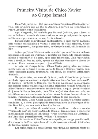 321
Primeira Visita de Chico Xavier
ao Grupo Ismael
Foi a 7 de junho de 1936 que o médium Francisco Cândido Xavier
veio, pela primeira vez, ao Rio de Janeiro, a serviço da Repartição de
Pedro Leopoldo, onde trabalhava.
Aqui chegando, foi recebido por Manuel Quintão, que o levou a
ver as belezas naturais da terra carioca, o mar principalmente, que o
médium sempre sonhara em ver, frente a frente.
Solucionados os problemas da Repartição, e após outros passeios
pela cidade maravilhosa e visitas a pessoas de suas relações, Chico
Xavier compareceu, na quarta-feira, ao Grupo Ismael, célula-máter da
FEB.
Antes, porém, o Diário da Noite descobre que o médium se achava
hospedado na casa do Quintão. O repórter do conhecido jornal carioca
invade o “esconderijo” e obtém, após séria resistência, uma reportagem
com o médium, boa no todo, apesar de algumas omissões e cincas do
repórter. Fez o mesmo, a seguir, o jornal Pátria.
À noite, no Grupo Ismael, Chico Xavier psicografou sucessiva-
mente sonetos de Cruz e Souza, Auta de Souza e Hermes Fontes, bem
como excelente página doutrinária, em prosa, do Espírito Bittencourt
Sampaio.
Na quinta-feira, em casa de Quintão, onde Chico Xavier já havia
recebido espontaneamente a significativa crônica – “A Casa de Ismael”,
do Espírito Humberto de Campos, escrito que na ocasião foi estampado
nos jornais acima citados e que se acha publicado no livro Crônicas de
Além-Túmulo –, realizou-se uma sessão íntima, na qual, por intermédio
do jovem de Pedro Leopoldo, uma filha de Quintão, desencarnada, se
identificou nos mais mínimos detalhes, só conhecidos dos membros da
família, trazendo a todos a inabalável certeza de sua presença.
Sexta-feira, Chico Xavier passou o dia a passear e a visitar alguns
confrades, e, à noite, participou da reunião pública da Federação Espí-
rita Brasileira, em sua sede à Avenida Passos.
Perante um milhar de assistentes, o médium recebeu o soneto
“Templo da paz”, do Espírito João de Deus, e, logo a seguir, a magistral
mensagem de Emmanuel intitulada – “Pela Revivescência do Cristianis-
mo”, incluída, posteriormente, no livro – Emmanuel.
No dia imediato, Chico Xavier se despedia, na antiga gare Pedro II,
dos diretores da Federação, levando os abraços e os votos de felicidades
da família espírita carioca.
Em complemento a essa súmula recordativa da primeira visita de
 
