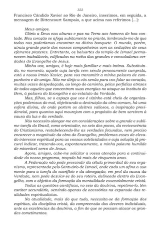 322
Francisco Cândido Xavier ao Rio de Janeiro, inserimos, em seguida, a
mensagem de Bittencourt Sampaio, a que acima nos referimos [...]:
Meus amigos.
Glória a Deus nas alturas e paz na Terra aos homens de boa von-
tade. Meu coração se afoga subitamente no pranto, lembrando-me de que
todos nos poderíamos encontrar no divino banquete. O mundo, porém,
atraiu grande parte dos nossos companheiros com as seduções de seus
efêmeros prazeres. Entretanto, os baluartes do templo de Ismael perma-
necem inabaláveis, edificados na rocha das grandes e consoladoras ver-
dades do Evangelho de Jesus.
Minha voz, amigos, é hoje mais familiar e mais íntima. Substituin-
do, no momento, aquele cuja tarefa vem sendo penosamente cumprida,
está o nosso irmão Xavier, para vos transmitir a minha palavra de com-
panheiro e de amigo. Não me dirijo a vós senão para vos falar ao coração,
muitas vezes despedaçado, ao longo do caminho, pelas perfídias atrozes
de todos aqueles que concentram suas energias no ataque ao instituto do
Bem, à palavra do Evangelho e ao estatuto da Verdade.
Mas, filhos, se o espaço que vos é vizinho está cheio de organiza-
ções poderosas do mal, objetivando a destruição da obra comum, há uma
esfera divina, de onde partem os alvitres valiosos, a inspiração provi-
dencial, para quantos aqui mourejam com o propósito de bem servirem à
causa da luz e da verdade.
Não necessito alongar-me em considerações sobre a grande e subli-
me tarefa do Brasil, como orientador, no seio dos povos, da revivescência
do Cristianismo, restabelecendo-lhe as verdades fecundas, nem preciso
encarecer a magnitude da obra do Evangelho, problemas esses de eleva-
do interesse espiritual para as vossas coletividades e cuja solução já pro-
curei indicar, trazendo-vos, espontaneamente, a minha palavra humilde
de miserável servo de Jesus.
Agora, amigos, cabe-me solicitar a vossa atenção para a continui-
dade do nosso programa, traçado há mais de cinquenta anos.
A Federação não pode prescindir da célula primordial do seu orga-
nismo, representada pelo Santuário de Ismael, onde cada um afina a sua
mente para a tarefa do sacrifício e da abnegação, em prol da causa da
Verdade, nem pode desviar-se do seu roteiro, delineado dentro do Evan-
gelho, com o objetivo da formação da mentalidade essencialmente cristã.
Todas as questões científicas, no seio da doutrina, repetimo-lo, têm
caráter secundário, servindo apenas de acessórios na expansão das re-
alidades espiritualistas.
Na atualidade, mais do que tudo, necessita-se da formação dos
espíritas, da disciplina cristã, da compreensão dos deveres individuais,
ante as excelências da doutrina, a fim de que se possam atacar os gran-
des cometimentos.
 