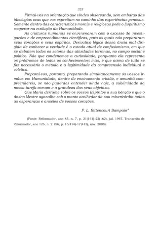 323
Firmai-vos na orientação que vindes observando, sem embargo das
ideologias ocas que vos espreitam no caminho das experiências penosas.
Somente dentro das características morais e religiosas pode o Espiritismo
cooperar na evolução da Humanidade.
As criaturas humanas se envenenaram com o excesso de investi-
gações e de empreendimentos científicos, para os quais não prepararam
seus corações e seus espíritos. Derivativo lógico dessa ânsia mal diri-
gida de conhecer a verdade é o estado atual de confusionismo, em que
se debatem todos os setores das atividades terrenas, no campo social e
político. Não que condenemos a curiosidade, porquanto ela representa
os pródromos de todos os conhecimentos; mas, é que acima de tudo se
faz necessário o método e a legitimidade da compreensão individual e
coletiva.
Preparai-vos, portanto, preparando simultaneamente os vossos ir-
mãos em Humanidade, dentro do ensinamento cristão, e amanhã com-
preendereis, se não puderdes entender ainda hoje, a sublimidade da
nossa tarefa comum e a grandeza dos seus objetivos.
Que Maria derrame sobre os vossos Espíritos a sua bênção e que o
divino Mestre agasalhe sob o manto acolhedor da sua misericórdia todas
as esperanças e anseios de vossos corações.
					F. L. Bittencourt Sampaio”
	 (Fonte: Reformador, ano 85, n. 7, p. 21(161)-22(162), jul. 1967. Transcrito de
Reformador, ano 126, n. 2.156, p. 16(414)-17(415), nov. 2008).
 