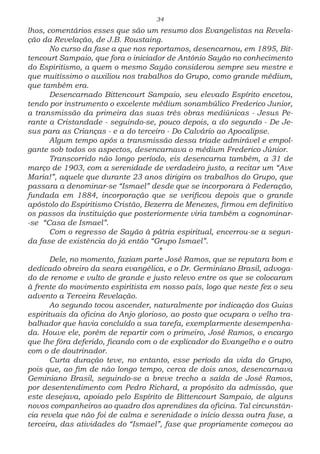34
lhos, comentários esses que são um resumo dos Evangelistas na Revela-
ção da Revelação, de J.B. Roustaing.
No curso da fase a que nos reportamos, desencarnou, em 1895, Bit-
tencourt Sampaio, que fora o iniciador de Antônio Sayão no conhecimento
do Espiritismo, a quem o mesmo Sayão considerou sempre seu mestre e
que muitíssimo o auxiliou nos trabalhos do Grupo, como grande médium,
que também era.
Desencarnado Bittencourt Sampaio, seu elevado Espírito encetou,
tendo por instrumento o excelente médium sonambúlico Frederico Junior,
a transmissão da primeira das suas três obras mediúnicas - Jesus Pe-
rante a Cristandade - seguindo-se, pouco depois, a do segundo - De Je-
sus para as Crianças - e a do terceiro - Do Calvário ao Apocalipse.
Algum tempo após a transmissão dessa tríade admirável e empol-
gante sob todos os aspectos, desencarnava o médium Frederico Júnior.
Transcorrido não longo período, eis desencarna também, a 31 de
março de 1903, com a serenidade de verdadeiro justo, a recitar um “Ave
Maria!”, aquele que durante 23 anos dirigira os trabalhos do Grupo, que
passara a denominar-se “Ismael” desde que se incorporara à Federação,
fundada em 1884, incorporação que se verificou depois que o grande
apóstolo do Espiritismo Cristão, Bezerra de Menezes, firmou em definitivo
os passos da instituição que posteriormente viria também a cognominar-
-se “Casa de Ismael”.
Com o regresso de Sayão à pátria espiritual, encerrou-se a segun-
da fase de existência do já então “Grupo Ismael”.
*
Dele, no momento, faziam parte José Ramos, que se reputara bom e
dedicado obreiro da seara evangélica, e o Dr. Germiniano Brasil, advoga-
do de renome e vulto de grande e justo relevo entre os que se colocaram
à frente do movimento espiritista em nosso país, logo que neste fez o seu
advento a Terceira Revelação.
Ao segundo tocou ascender, naturalmente por indicação dos Guias
espirituais da oficina do Anjo glorioso, ao posto que ocupara o velho tra-
balhador que havia concluído a sua tarefa, exemplarmente desempenha-
da. Houve ele, porém de repartir com o primeiro, José Ramos, o encargo
que lhe fôra deferido, ficando com o de explicador do Evangelho e o outro
com o de doutrinador.
Curta duração teve, no entanto, esse período da vida do Grupo,
pois que, ao fim de não longo tempo, cerca de dois anos, desencarnava
Geminiano Brasil, seguindo-se a breve trecho a saída de José Ramos,
por desentendimento com Pedro Richard, a propósito da admissão, que
este desejava, apoiado pelo Espírito de Bittencourt Sampaio, de alguns
novos companheiros ao quadro dos aprendizes da oficina. Tal circunstân-
cia revela que não foi de calma e serenidade o início dessa outra fase, a
terceira, das atividades do “Ismael”, fase que propriamente começou ao
 