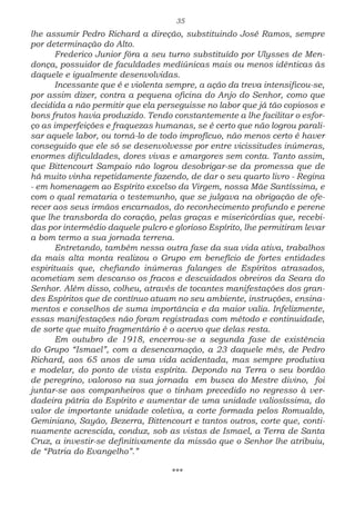 35
lhe assumir Pedro Richard a direção, substituindo José Ramos, sempre
por determinação do Alto.
Frederico Junior fôra a seu turno substituído por Ulysses de Men-
donça, possuidor de faculdades mediúnicas mais ou menos idênticas às
daquele e igualmente desenvolvidas.
Incessante que é e violenta sempre, a ação da treva intensificou-se,
por assim dizer, contra a pequena oficina do Anjo do Senhor, como que
decidida a não permitir que ela perseguisse no labor que já tão copiosos e
bons frutos havia produzido. Tendo constantemente a lhe facilitar o esfor-
ço as imperfeições e fraquezas humanas, se é certo que não logrou parali-
sar aquele labor, ou torná-lo de todo improfícuo, não menos certo é haver
conseguido que ele só se desenvolvesse por entre vicissitudes inúmeras,
enormes dificuldades, dores vivas e amargores sem conta. Tanto assim,
que Bittencourt Sampaio não logrou desobrigar-se da promessa que de
há muito vinha repetidamente fazendo, de dar o seu quarto livro - Regina
- em homenagem ao Espírito excelso da Virgem, nossa Mãe Santíssima, e
com o qual remataria o testemunho, que se julgava na obrigação de ofe-
recer aos seus irmãos encarnados, do reconhecimento profundo e perene
que lhe transborda do coração, pelas graças e misericórdias que, recebi-
das por intermédio daquele pulcro e glorioso Espírito, lhe permitiram levar
a bom termo a sua jornada terrena.
Entretando, também nessa outra fase da sua vida ativa, trabalhos
da mais alta monta realizou o Grupo em benefício de fortes entidades
espirituais que, chefiando inúmeras falanges de Espíritos atrasados,
acometiam sem descanso os fracos e descuidados obreiros da Seara do
Senhor. Além disso, colheu, através de tocantes manifestações dos gran-
des Espíritos que de contínuo atuam no seu ambiente, instruções, ensina-
mentos e conselhos de suma importância e da maior valia. Infelizmente,
essas manifestações não foram registradas com método e continuidade,
de sorte que muito fragmentário é o acervo que delas resta.
Em outubro de 1918, encerrou-se a segunda fase de existência
do Grupo “Ismael”, com a desencarnação, a 23 daquele mês, de Pedro
Richard, aos 65 anos de uma vida acidentada, mas sempre produtiva
e modelar, do ponto de vista espírita. Depondo na Terra o seu bordão
de peregrino, valoroso na sua jornada em busca do Mestre divino, foi
juntar-se aos companheiros que o tinham precedido no regresso à ver-
dadeira pátria do Espírito e aumentar de uma unidade valiosíssima, do
valor de importante unidade coletiva, a corte formada pelos Romualdo,
Geminiano, Sayão, Bezerra, Bittencourt e tantos outros, corte que, conti-
nuamente acrescida, conduz, sob as vistas de Ismael, a Terra de Santa
Cruz, a investir-se definitivamente da missão que o Senhor lhe atribuiu,
de “Patria do Evangelho”.”
***
 