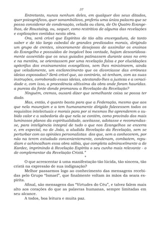 37
Entretanto, nunca nenhum deles, em qualquer dos seus ditados,
quer psicográficos, quer sonambúlicos, proferiu uma única palavra que se
possa considerar de condenação, velada ou clara, de Os Quatro Evange-
lhos, de Roustaing, ou, sequer, como restritiva de alguma das revelações
e explicações contidas nesta obra.
Ora, será crível que Espíritos de tão alta envergadura, de tanto
saber e de tão largo cabedal de grandes predicados morais, dirigindo
um grupo de crentes, sinceramente desejosos de assimilar os ensinos
do Evangelho e possuídos de inegável boa vontade, hajam descaridosa-
mente assentido que os seus guiados patinassem durante anos no erro
e na mentira, se orientassem por uma revelação falsa e por elucidações
apócrifas dos ensinamentos evangélicos, sem lhes ministrarem, ainda
que veladamente, um esclarecimento que os divorciasse das errôneas
ideias esposadas? Será crível que, ao contrário, só tenham, com as suas
instruções, corroborado essas ideias, atestando-lhes a justeza e a veraci-
dade e, com isso, a procedência altíssima da obra onde foram hauridas.
a pureza da fonte donde promanou a Revelação da Revelação?
Ninguém, cremos, ousará dizer que semelhante coisa se possa ter
dado.
Mas, então, é quanto basta para que a Federação, mesmo que aos
que nela mourejam e a tem humanamente dirigido falecessem todos os
requisitos intelectuais e morais para por si mesmos lhe aprenderem o su-
bido valor e a sabedoria do que nela se contém, como provindo dos mais
luminosos planos da espiritualidade, aceitasse, adotasse e recomendas-
se, para inteligência integral de tudo o que nos Evangelhos se encerra
e, em especial, no de João, a aludida Revelação da Revelação, sem se
perturbar com as opiniões personalistas dos que, sem a conhecerem, por
não na terem estudado convenientemente, condenam, combatem, repu-
diam e achincalham essa obra sábia, que completa admiravelmente a de
Kardec, imprimindo à Revelação Espírita o seu cunho mais relevante - o
de complementar da Revelação Cristã.”
*
O que acrescentar à uma manifestação tão lúcida, tão sincera, tão
cristã na expressão de sua indignação?
Melhor passarmos logo ao conhecimento das mensagens recebi-
das pelo Grupo “Ismael”, que finalmente voltam às mãos da seara es-
pírita.
Afinal, são mensagens das “Virtudes do Céu”, e talvez falem mais
alto aos corações do que as palavras humanas, sempre limitadas em
seu alcance.
A todos, boa leitura e muita paz.
 