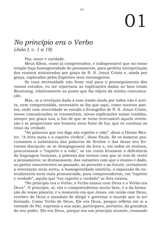 41
01
No princípio era o Verbo
(João I, v. 1 a 18)
Paz, amor e caridade.
Meus filhos, como já compreendeis, é indispensável que no vosso
templo haja homogeneidade de pensamento, para perfeita interpretação
dos ensinos ministrados por graça de N. S. Jesus Cristo e, ainda por
graça, explicados pelos Espíritos seus mensageiros.
Se essa necessidade não fosse real para o prosseguimento dos
vossos estudos, eu me reportaria às explicações dadas ao bom irmão
Roustaing, relativamente ao ponto que faz objeto da minha comunica-
ção.
Mas, se a revelação dada a esse irmão ainda por todos não é acei-
ta, nem compreendida, necessário se faz que aqui, como noutros pon-
tos, onde com sinceridade se estuda o Evangelho de N. S. Jesus Cristo,
novas comunicações se transmitam, novas explicações sejam trazidas,
sempre por graça sua, a fim de que se torne irrecusável aquela revela-
ção e se proporcione aos homens nova fonte de luz, que os conduza ao
reino da verdade.
“As palavras que vos digo são espírito e vida”, disse o Divino Mes-
tre. “A letra mata e o espírito vivifica”, disse Paulo. Se os homens pro-
curassem a substância das palavras do Senhor e das desse seu fer-
voroso discípulo; se se desapegassem da letra e, em todos os ensinos,
procurassem o “espírito e a vida”, se em conta levassem a deficiência
da linguagem humana, a pobreza dos termos com que se tem de vestir
o pensamento; se destacassem, das variantes com que o ensino é dado,
as partes concernentes ao passado, ao presente e ao futuro, certamente
a orientação seria outra, a homogeneidade existiria, a expansão do en-
tendimento seria mais pronunciada, para compreenderem, em “espírito
e verdade”, aquilo que “em espírito e verdade” se lhes ensina.
“No principio era o Verbo; o Verbo estava com Deus e o Verbo era
Deus”. O principio, aí, vós o compreendestes muito bem, é o da forma-
ção do vosso planeta; é o momento em que Jesus, em união com Deus,
recebeu de Deus o mandato de dirigir e governar o mundo que ia ser
formado. Como Verbo de Deus, Ele era Deus, porque refletia em si a
vontade do Pai, exprimia a sua ação, participava, portanto, da grandeza
do seu poder. Ele era Deus, porque era um principio atuante, emanado
 