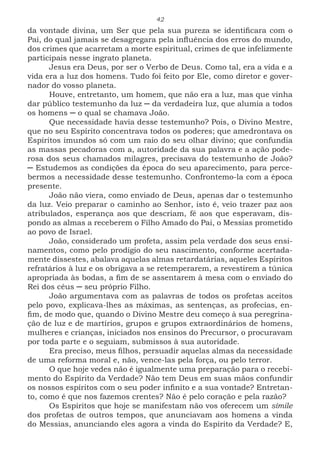 42
da vontade divina, um Ser que pela sua pureza se identificara com o
Pai, do qual jamais se desagregara pela influência dos erros do mundo,
dos crimes que acarretam a morte espiritual, crimes de que infelizmente
participais nesse ingrato planeta.
Jesus era Deus, por ser o Verbo de Deus. Como tal, era a vida e a
vida era a luz dos homens. Tudo foi feito por Ele, como diretor e gover-
nador do vosso planeta.
Houve, entretanto, um homem, que não era a luz, mas que vinha
dar público testemunho da luz ─ da verdadeira luz, que alumia a todos
os homens ─ o qual se chamava João.
Que necessidade havia desse testemunho? Pois, o Divino Mestre,
que no seu Espírito concentrava todos os poderes; que amedrontava os
Espíritos imundos só com um raio do seu olhar divino; que confundia
as massas pecadoras com a, autoridade da sua palavra e a ação pode-
rosa dos seus chamados milagres, precisava do testemunho de João?
─ Estudemos as condições da época do seu aparecimento, para perce-
bermos a necessidade desse testemunho. Confrontemo-la com a época
presente.
João não viera, como enviado de Deus, apenas dar o testemunho
da luz. Veio preparar o caminho ao Senhor, isto é, veio trazer paz aos
atribulados, esperança aos que descriam, fé aos que esperavam, dis-
pondo as almas a receberem o Filho Amado do Pai, o Messias prometido
ao povo de Israel.
João, considerado um profeta, assim pela verdade dos seus ensi-
namentos, como pelo prodígio do seu nascimento, conforme acertada-
mente dissestes, abalava aquelas almas retardatárias, aqueles Espíritos
refratários à luz e os obrigava a se retemperarem, a revestirem a túnica
apropriada às bodas, a fim de se assentarem à mesa com o enviado do
Rei dos céus ─ seu próprio Filho.
João argumentava com as palavras de todos os profetas aceitos
pelo povo, explicava-lhes as máximas, as sentenças, as profecias, en-
fim, de modo que, quando o Divino Mestre deu começo à sua peregrina-
ção de luz e de martírios, grupos e grupos extraordinários de homens,
mulheres e crianças, iniciados nos ensinos do Precursor, o procuravam
por toda parte e o seguiam, submissos à sua autoridade.
Era preciso, meus filhos, persuadir aquelas almas da necessidade
de uma reforma moral e, não, vence-las pela força, ou pelo terror.
O que hoje vedes não é igualmente uma preparação para o recebi-
mento do Espírito da Verdade? Não tem Deus em suas mãos confundir
os nossos espíritos com o seu poder infinito e a sua vontade? Entretan-
to, como é que nos fazemos crentes? Não é pelo coração e pela razão?
Os Espíritos que hoje se manifestam não vos oferecem um símile
dos profetas de outros tempos, que anunciavam aos homens a vinda
do Messias, anunciando eles agora a vinda do Espírito da Verdade? E,
 