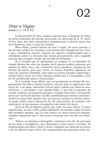 44
02
Orar e Vigiar
(João I, v. 19 a 31)
A misericórdia de Deus ampare aqueles que, a despeito de todas
as lutas tremendas do mundo, procuram, na santa paz de N. S. Jesus
Cristo, fazer dos seus santíssimos ensinamentos a diretriz única dos
seus Espíritos, para o reino da verdade.
Meus filhos, jamais deixeis de orar e vigiar, de estar atentos, a
fim de não cairdes na tentação e nas tramas dos inimigos da luz. Orai;
e que, verdadeiros crentes, homens do espírito, compreendais que a
verdadeira prece é a elevação dos vossos pensamentos, sob o sagrado
impulso das virtudes cristãs, até aos pés do Altíssimo.
Se é verdade que se aproximam os tempos; se os Enviados do
Amado Mestre não vêm aos templos da fé apenas proferir palavras que
armem ao efeito, mas, sim, transmitir bons conselhos, capazes de vos
libertar da morte, para que, livres, os vossos Espíritos ingressem no
reino da suprema felicidade, abri todos os vossos sentidos espirituais e
imergi todo o vosso ser nesse imenso Jordão que é o Evangelho, a fim
de vos purificardes para a ressurreição.
Se é verdade, meus filhos, que se aproximam os tempos do con-
graçamento de toda a família humana, em que esta se regerá por uma
única lei, a do amor, adorando o Deus único, infinito em todos os seus
atributos, e venerando o seu Amado Filho, o que tira os pecados do
mundo, começai, em pequenos grupos, a ensaiar esse amor, esse grande
amor que vos há de dominar um dia, permitindo que tenhais constante-
mente ao vosso lado aqueles que vos querem mostrar o carreiro santo,
os quais então nunca afastareis de vós pela prática de qualquer ato
reprovável, de que possais envergonhar-vos diante de Jesus.
Deus só dá ao Espírito aquilo que cabe em suas forças. A vossa
regeneração, se não é fácil, pelas tribulações do mundo e pela corrente
das vontades opostas, que se vêm chocar no vosso centro de estudos,
também impossível não é. Foi nessa convicção que um dia vos disse-
mos:
“Filhos, se estudais o Evangelho, caminhai com ele. Se precisais
de luz para a inteligência, não desprezeis o amor para o coração. Se
compreendeis que fazer o bem é elevar o Espírito aos olhos do seu Deus
e do seu Mestre, fazei o bem. Se compreendeis que precisais subir ale-
 