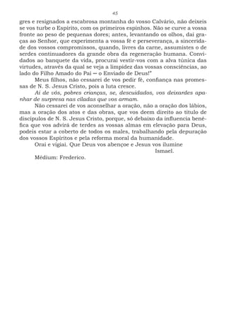 45
gres e resignados a escabrosa montanha do vosso Calvário, não deixeis
se vos turbe o Espírito, com os primeiros espinhos. Não se curve a vossa
fronte ao peso de pequenas dores; antes, levantando os olhos, dai gra-
ças ao Senhor, que experimenta a vossa fé e perseverança, a sincerida-
de dos vossos compromissos, quando, livres da carne, assumistes o de
serdes continuadores da grande obra da regeneração humana. Convi-
dados ao banquete da vida, procurai vestir-vos com a alva túnica das
virtudes, através da qual se veja a limpidez das vossas consciências, ao
lado do Filho Amado do Pai ─ o Enviado de Deus!”
Meus filhos, não cessarei de vos pedir fé, confiança nas promes-
sas de N. S. Jesus Cristo, pois a luta cresce.
Ai de vós, pobres crianças, se, descuidados, vos deixardes apa-
nhar de surpresa nas ciladas que vos armam.
Não cessarei de vos aconselhar a oração, não a oração dos lábios,
mas a oração dos atos e das obras, que vos deem direito ao titulo de
discípulos de N. S. Jesus Cristo, porque, só debaixo da influencia bené-
fica que vos advirá de terdes as vossas almas em elevação para Deus,
podeis estar a coberto de todos os males, trabalhando pela depuração
dos vossos Espíritos e pela reforma moral da humanidade.
Orai e vigiai. Que Deus vos abençoe e Jesus vos ilumine
							Ismael.
Médium: Frederico.
 