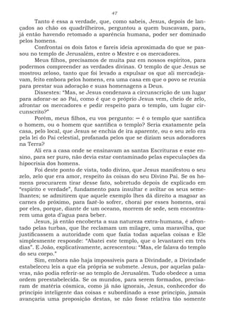 47
Tanto é essa a verdade, que, como sabeis, Jesus, depois de lan-
çados ao chão os quadrilheiros, perguntou a quem buscavam, para,
já então havendo retomado a aparência humana, poder ser dominado
pelos homens.
Confrontai os dois fatos e fareis ideia aproximada do que se pas-
sou no templo de Jerusalém, entre o Mestre e os mercadores.
Meus filhos, precisamos de muita paz em nossos espíritos, para
podermos compreender as verdades divinas. O templo de que Jesus se
mostrou zeloso, tanto que foi levado a expulsar os que ali mercadeja-
vam, feito embora pelos homens, era uma casa em que o povo se reunia
para prestar sua adoração e suas homenagens a Deus.
Dissestes: “Mas, se Jesus condenava a circunscrição de um lugar
para adorar-se ao Pai, como é que o próprio Jesus vem, cheio de zelo,
afrontar os mercadores e pedir respeito para o templo, um lugar cir-
cunscrito?”
Porém, meus filhos, eu vos pergunto: ─ é o templo que santifica
o homem, ou o homem que santifica o templo? Seria exatamente pela
casa, pelo local, que Jesus se enchia de ira aparente, ou o seu zelo era
pela lei do Pai celestial, profanada pelos que se diziam seus adoradores
na Terra?
Ali era a casa onde se ensinavam as santas Escrituras e esse en-
sino, para ser puro, não devia estar contaminado pelas especulações da
hipocrisia dos homens.
Foi deste ponto de vista, todo divino, que Jesus manifestou o seu
zelo, zelo que era amor, respeito às coisas do seu Divino Pai. Se os ho-
mens procurarem tirar desse fato, sobretudo depois de explicado em
“espírito e verdade”, fundamento para insultar e aviltar os seus seme-
lhantes; se admitirem que aquele exemplo lhes dá direito a magoar as
carnes do próximo, para fazê-lo sofrer, chorai por esses homens, orai
por eles, porque, diante de um oceano, morrem de sede, sem encontra-
rem uma gota d’agua para beber.
Jesus, já então encoberta a sua natureza extra-humana, é afron-
tado pelas turbas, que lhe reclamam um milagre, uma maravilha, que
justificassem a autoridade com que fazia todas aquelas coisas e Ele
simplesmente responde: “Abatei este templo, que o levantarei em três
dias”. E João, explicativamente, acrescentou: “Mas, ele falava do templo
do seu corpo.”
Sim, embora não haja impossíveis para a Divindade, a Divindade
estabeleceu leis a que ela própria se submete. Jesus, por aquelas pala-
vras, não podia referir-se ao templo de Jerusalém. Tudo obedece a uma
ordem preestabelecida. Se os mundos, para serem formados, precisa-
ram de matéria cósmica, como já não ignorais, Jesus, conhecedor do
princípio inteligente das coisas e subordinado a esse principio, jamais
avançaria uma proposição destas, se não fosse relativa tão somente
 