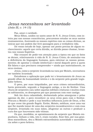 49
04
Jesus necessitava ser levantado
(João III, v. 14-15)
Paz, amor e caridade.
Meus filhos, unidos no santo amor de N. S. Jesus Cristo, com in-
teira paz nas nossas consciências, procuremos estudar os seus santos
ensinamentos, ilustrando os nossos espíritos com as coisas divinas, as
únicas que nos podem dar livre passagem para a verdadeira vida.
Do vosso estudo de hoje, apenas um ponto precisa de algum es-
clarecimento: aquele que certa dúvida, se dúvida posso chamar, levan-
tou nos vossos Espíritos.
Não cessarei de pedir-vos atenção para a época em que os fatos
se deram, relativamente à vida de N. S. Jesus Cristo; de assinalar-vos
a deficiência da linguagem humana, para externar os nossos pensa-
mentos; de apontar o estado intelectual e moral daquele povo a quem
Ele falava e que precisava compreender ─ ainda que materialmente, os
seus ensinos.
Jesus, como a serpente levantada na vara por Moisés, necessitava
ser também levantado.
Estudemos a aplicação que pode ter o levantamento de Jesus ao
grande olhar da humanidade inteira e o da serpente pelo grande Legis-
lador hebreu.
O povo, por suas iniquidades, por seus crimes extraordinários,
havia provocado, segundo a linguagem antiga, a ira do Senhor. Uma
chuva de serpentes caiu sobre aquelas infelizes criaturas e muitos eram
os sofrimentos, os desesperos por que passavam com esse castigo.
Sob tão dura calamidade, desbaratado pelas amarguras e pelas
agonias da dor, o povo reconhece os seus erros para com o Senhor.
Procura a Moisés e pede a sua benéfica influencia junto de Deus, a fim
de que cesse tão grande flagelo. Então, Moisés, médium, ouve uma voz
que lhe manda tomar de uma das serpentes incandescentes e com essa
serpente, levantada em suas mãos, afugentar as outras e produzir a
cura dos que houvessem sido vítimas.
Os que, mordidos, se aproximassem da serpente que Moisés em-
punhava, tinham a vida, isto é, eram curados. Esse fato, por sua gran-
deza maravilhosa, deu a Moisés extraordinária autoridade e ascendên-
cia sobre o povo hebreu.
 