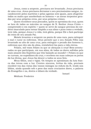 50
Jesus, como a serpente, precisava ser levantado. Jesus precisava
de uma cruz. Jesus precisava derramar o seu preciosíssimo sangue, in-
candescente pelos martírios e pelas agonias sem iguais, para afugentar
todos os males que assoberbam os homens ─ as novas serpentes gera-
das por seus próprios erros, por seus próprios crimes.
Quem reconhece seus pescados, quem se aproxima da cruz, quem
se lava de todas as máculas no sangue de N. Senhor Jesus Cristo ─
compreendei-o em espírito ─ quem se serve do sangue precioso do cor-
deiro imaculado para tornar límpida a sua alma e pura como a verdade,
terá vida, porque Jesus é a vida, terá glória, porque Ele o fará partícipe
do reino de seu amado Pai.
Moisés levantou a serpente na ponta de uma vara, para extinguir
o mal e curar os enfermos. Deus permite que o seu Amado Filho seja
levantado ao alto de uma cruz, para extinguir o pecado dos homens e,
enfermos que eles são da alma, restabelecê-los para a vida eterna.
Felizes, mil vezes felizes os que se abraçam à cruz! Bem-aventu-
rados os que participam, em sua alma, de todas as dores sofridas pelo
mais amante dos Espíritos que têm baixado ao mundo! ─ Felizes os que
se curvam, no supedâneo da cruz, e recebem em suas cabeças os jorros
da luz divina, que Jesus faz descer a todos os seus fieis.
Meus filhos, orai e vigiai. Os tempos se aproximam da luta fran-
ca das trevas com a luz. Crentes sinceros, levitas da vida, precisais
encobrir-vos das vistas dos vossos inimigos no reduto da fé, tendo nos
lábios, ainda quando sob o peso das mais cruciantes dores, a palavra
do Evangelho e na, destra o lábaro da verdade.
							Ismael
Médium: Frederico
 