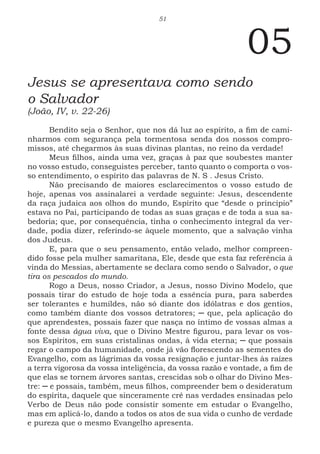 51
05
Jesus se apresentava como sendo
o Salvador
(João, IV, v. 22-26)
Bendito seja o Senhor, que nos dá luz ao espírito, a fim de cami-
nharmos com segurança pela tormentosa senda dos nossos compro-
missos, até chegarmos às suas divinas plantas, no reino da verdade!
Meus filhos, ainda uma vez, graças à paz que soubestes manter
no vosso estudo, conseguistes perceber, tanto quanto o comporta o vos-
so entendimento, o espírito das palavras de N. S . Jesus Cristo.
Não precisando de maiores esclarecimentos o vosso estudo de
hoje, apenas vos assinalarei a verdade seguinte: Jesus, descendente
da raça judaica aos olhos do mundo, Espírito que “desde o princípio”
estava no Pai, participando de todas as suas graças e de toda a sua sa-
bedoria; que, por consequência, tinha o conhecimento integral da ver-
dade, podia dizer, referindo-se àquele momento, que a salvação vinha
dos Judeus.
E, para que o seu pensamento, então velado, melhor compreen-
dido fosse pela mulher samaritana, Ele, desde que esta faz referência à
vinda do Messias, abertamente se declara como sendo o Salvador, o que
tira os pescados do mundo.
Rogo a Deus, nosso Criador, a Jesus, nosso Divino Modelo, que
possais tirar do estudo de hoje toda a essência pura, para saberdes
ser tolerantes e humildes, não só diante dos idólatras e dos gentios,
como também diante dos vossos detratores; ─ que, pela aplicação do
que aprendestes, possais fazer que nasça no íntimo de vossas almas a
fonte dessa água viva, que o Divino Mestre figurou, para levar os vos-
sos Espíritos, em suas cristalinas ondas, à vida eterna; ─ que possais
regar o campo da humanidade, onde já vão florescendo as sementes do
Evangelho, com as lágrimas da vossa resignação e juntar-lhes às raízes
a terra vigorosa da vossa inteligência, da vossa razão e vontade, a fim de
que elas se tornem árvores santas, crescidas sob o olhar do Divino Mes-
tre: ─ e possais, também, meus filhos, compreender bem o desideratum
do espírita, daquele que sinceramente crê nas verdades ensinadas pelo
Verbo de Deus não pode consistir somente em estudar o Evangelho,
mas em aplicá-lo, dando a todos os atos de sua vida o cunho de verdade
e pureza que o mesmo Evangelho apresenta.
 