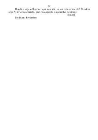 52
Bendito seja o Senhor, que nos dá luz ao entendimento! Bendito
seja N. S. Jesus Cristo, que nos aponta o caminho do dever.
							Ismael
Médium: Frederico
 