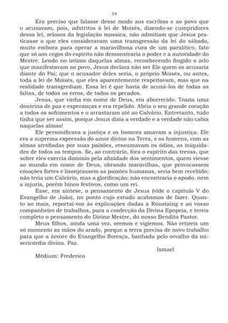 54
Era preciso que falasse desse modo aos escribas e ao povo que
o acusavam, pois, adstritos à lei de Moisés, dizendo-se cumpridores
dessa lei, zelosos da legislação mosaica, não admitiam que Jesus pra-
ticasse o que eles consideravam uma transgressão da lei do sábado,
muito embora para operar a maravilhosa cura de um paralítico, fato
que só aos cegos do espírito não demonstraria o poder e a autoridade do
Mestre. Lendo no intimo daquelas almas, reconhecendo fingido o zelo
que manifestavam ao povo, Jesus declara não ser Ele quem os acusaria
diante do Pai; que o acusador deles seria, o próprio Moisés, ou antes,
toda a lei de Moisés, que eles aparentemente respeitavam, mas que na
realidade transgrediam. Essa lei é que havia de acusá-los de todas as
faltas, de todos os erros, de todos os pecados.
Jesus, que vinha em nome de Deus, era aborrecido. Trazia uma
doutrina de paz e esperanças e era repelido. Abria o seu grande coração
a todos os sofrimentos e o arrastaram até ao Calvário. Entretanto, tudo
tinha que ser assim, porque Jesus dizia a verdade e a verdade não cabia
naquelas almas!
Ele personificava a justiça e os homens amavam a injustiça. Ele
era a suprema expressão do amor divino na Terra, e os homens, com as
almas atrofiadas por suas paixões, ressumavam os ódios, as iniquida-
des de todos os tempos. Se, ao contrário, fora o espírito das trevas, que
sobre eles exercia domínio pela afinidade dos sentimentos, quem viesse
ao mundo em nome de Deus, obrando maravilhas, que provocassem
emoções fortes e lisonjeassem as paixões humanas, seria bem recebido;
não teria um Calvário, mas a glorificação; não encontraria o apodo, nem
a injuria, porém hinos festivos, como um rei.
Esse, em síntese, o pensamento de Jesus (vide o capítulo V do
Evangelho de João), no ponto cujo estudo acabamos de fazer. Quan-
to ao mais, reportai-vos às explicações dadas a Roustaing e ao vosso
companheiro de trabalhos, para a confecção da Divina Epopeia, e tereis
completo o pensamento do Divino Mestre, do nosso Bendito Pastor.
Meus filhos, ainda uma vez, oremos e vigiemos. Não retireis um
só momento as mãos do arado, porque a terra precisa de novo trabalho
para que a árvore do Evangelho floresça, banhada pelo orvalho da mi-
sericórdia divina. Paz.
							Ismael
Médium: Frederico
 