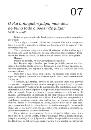 55
07
O Pai a ninguém julga; mas deu
ao Filho todo o poder de julgar
(João V, v. 22)
Feitas as preces, o irmão Frederico recebeu a seguinte comunica-
ção inicial:
“Orai e vigiai, para não cairdes em tentação. Estudai e compreen-
dei, em espírito e verdade, a palavra do Senhor, a fim de serdes verda-
deiramente felizes.
“Eis a mesa do banquete divino. O saboroso vinho, melhor que o
das bodas de Caná da Galileia, ai está excitando nosso paladar. Beba-
mo-lo, em honra de Jesus, na taça de ouro do seu divino Evangelho.
Marcos.
Depois do estudo, veio a Comunicação seguinte:
Paz. Bendito seja o Senhor, por haver permitido que os seus hu-
mildes discípulos ainda uma vez, folheando a sua Divina Epopeia, pu-
dessem apreender, em espírito e verdade, todas as sutilezas dos seus
santos ensinos.
Tudo tem a sua época, seu tempo. Por maiores que sejam os de-
sejos do Espírito, somente lhe é dado aquilo que o seu entendimento
comporta.
A criança, que trêfega, brinca no lar, quantas vezes não provoca
o vosso riso compassivo e carinhoso, com perguntas infantis, a que não
podeis responder? Tudo o que de maravilhoso lhe cai debaixo das vistas,
impressionando-lhe o Espírito, nela provoca imediatamente o desejo de
saber o porquê. Assim a criatura, criança trêfega e erradia no lar do
mundo, faz perguntas impossíveis de ser respondidas, sobre o mistério
que encobre as verdades das leis divinas. E os Espíritos, compassivos e
carinhosos, sorriem, porque não podem fazer-se compreendidos pelos
homens. Assim foi nos tempos de Jesus, assim é hoje, assim será sem-
pre, enquanto o Espírito não se houver de todo emancipado dos véus da
carne, da lei da morte, que lhe entenebrecem, mutilam a inteligência,
para a compreensão das coisas divinas.
Como vistes, meus amigos, Deus a ninguém julga; mas, deu a
seu Filho, N. S. Jesus Cristo, o poder de julgar. Deus a ninguém julga,
porque a sua lei já é um julgamento. Sábias leis presidiram à formação
dos Espíritos, de tal sorte que cada criatura é o promotor que denuncia
 