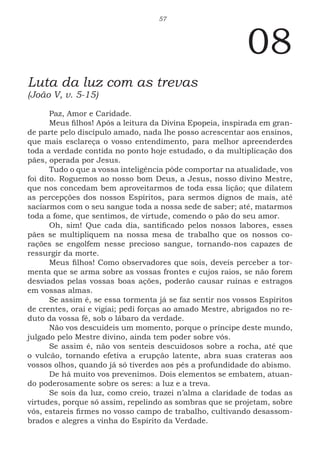57
08
Luta da luz com as trevas
(João V, v. 5-15)
Paz, Amor e Caridade.
Meus filhos! Após a leitura da Divina Epopeia, inspirada em gran-
de parte pelo discípulo amado, nada lhe posso acrescentar aos ensinos,
que mais esclareça o vosso entendimento, para melhor apreenderdes
toda a verdade contida no ponto hoje estudado, o da multiplicação dos
pães, operada por Jesus.
Tudo o que a vossa inteligência pôde comportar na atualidade, vos
foi dito. Roguemos ao nosso bom Deus, a Jesus, nosso divino Mestre,
que nos concedam bem aproveitarmos de toda essa lição; que dilatem
as percepções dos nossos Espíritos, para sermos dignos de mais, até
saciarmos com o seu sangue toda a nossa sede de saber; até, matarmos
toda a fome, que sentimos, de virtude, comendo o pão do seu amor.
Oh, sim! Que cada dia, santificado pelos nossos labores, esses
pães se multipliquem na nossa mesa de trabalho que os nossos co-
rações se engolfem nesse precioso sangue, tornando-nos capazes de
ressurgir da morte.
Meus filhos! Como observadores que sois, deveis perceber a tor-
menta que se arma sobre as vossas frontes e cujos raios, se não forem
desviados pelas vossas boas ações, poderão causar ruínas e estragos
em vossas almas.
Se assim é, se essa tormenta já se faz sentir nos vossos Espíritos
de crentes, orai e vigiai; pedi forças ao amado Mestre, abrigados no re-
duto da vossa fé, sob o lábaro da verdade.
Não vos descuideis um momento, porque o príncipe deste mundo,
julgado pelo Mestre divino, ainda tem poder sobre vós.
Se assim é, não vos senteis descuidosos sobre a rocha, até que
o vulcão, tornando efetiva a erupção latente, abra suas crateras aos
vossos olhos, quando já só tiverdes aos pés a profundidade do abismo.
De há muito vos prevenimos. Dois elementos se embatem, atuan-
do poderosamente sobre os seres: a luz e a treva.
Se sois da luz, como creio, trazei n’alma a claridade de todas as
virtudes, porque só assim, repelindo as sombras que se projetam, sobre
vós, estareis firmes no vosso campo de trabalho, cultivando desassom-
brados e alegres a vinha do Espírito da Verdade.
 