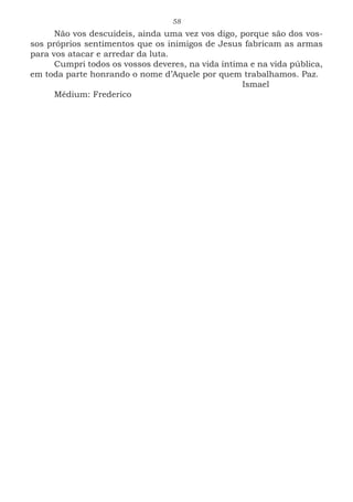 58
Não vos descuideis, ainda uma vez vos digo, porque são dos vos-
sos próprios sentimentos que os inimigos de Jesus fabricam as armas
para vos atacar e arredar da luta.
Cumpri todos os vossos deveres, na vida íntima e na vida pública,
em toda parte honrando o nome d’Aquele por quem trabalhamos. Paz.
							Ismael
Médium: Frederico
 