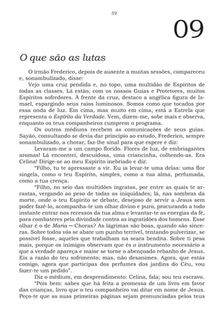 59
09
O que são as lutas
O irmão Frederico, depois de ausente a muitas sessões, compareceu
e, sonambulizado, disse:
Vejo uma cruz pendida e, no topo, uma multidão de Espíritos de
todas as classes. Lá estão, com os nossos Guias e Protetores, muitos
Espíritos sofredores. À frente da cruz, destaco a angélica figura de Is-
mael, espargindo seus raios luminosos. Somos como que tocados por
essa onda de luz. Em cima, mas muito em cima, está a Estrela que
representa o Espírito da Verdade. Vem, dizem-me, sobe mais e observa,
enquanto os teus companheiros cumprem o programa.
Os outros médiuns recebem as comunicações de seus guias.
Sayão, consultando se devia dar princípio ao estudo, Frederico, sempre
sonambulizado, a chorar, faz-lhe sinal para que espere e diz:
Levaram-me a um campo florido. Flores de luz, de embriagantes
aromas! Lá encontrei, descuidosa, uma criancinha, colhendo-as. Era
Celina! Dirige-se ao meu Espírito inebriado e diz:
“Filho, tu te apressaste a vir. Eu ia levar-te uma delas: uma flor
singela, como o teu Espírito, simples, como a tua alma, perfumada,
como a tua crença.
“Filho, no seio das multidões ingratas, por entre as quais te ar-
rastas, vergando ao peso de todas as iniquidades; lá, nas sombras da
morte, onde o teu Espírito se debate, desejoso de servir a Jesus sem
poder fazê-lo, acompanha-te um olhar divino e puro, procurando a todo
instante entrar nos recessos da tua alma e levantar-te as energias da fé,
para combateres pela divindade contra as ingratidões dos homens. Esse
olhar é o de Maria ─ Choras? As lágrimas são boas, quando são since-
ras. Sobre todos vós se abate um punho terrível, tentando pulverizar, se
possível fosse, aqueles que trabalham na seara bendita. Sobre ti pesa
mais, porque os inimigos observam que és o instrumento necessário a
que a verdade apareça e maior se torne o abençoado rebanho de Jesus.
Eis a razão do teu sofrimento; mas, não desanimes. Agora, que estás
comigo, agora que participas dos perfumes dos jardins do Céu, vou
fazer-te um pedido”.
Diz o médium, em desprendimento: Celina, fala; sou teu escravo.
“Pois bem: sabes que há feita a promessa de um livro em favor
das crianças, livro que o teu companheiro vai ditar em nome de Jesus.
Peço-te que as suas primeiras páginas sejam pronunciadas pelos teus
 