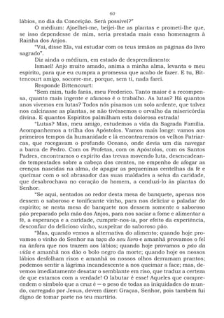 60
lábios, no dia da Conceição. Será possível?”
O médium: Ajoelhei-me, beijei-lhe as plantas e prometi-lhe que,
se isso dependesse de mim, seria prestada mais essa homenagem à
Rainha dos Anjos.
“Vai, disse Ela, vai estudar com os teus irmãos as páginas do livro
sagrado”.
Diz ainda o médium, em estado de desprendimento:
Ismael! Anjo muito amado, anima a minha alma, levanta o meu
espírito, para que eu cumpra a promessa que acabo de fazer. E tu, Bit-
tencourt amigo, socorre-me, porque, sem ti, nada farei.
Responde Bittencourt:
“Sem mim, tudo farás, meu Frederico. Tanto maior é a recompen-
sa, quanto mais ingente e afanoso é o trabalho. As lutas? Há quantos
anos vivemos em lutas? Todos nós pisamos um solo ardente, que talvez
nos calcinasse as plantas, se não tivéssemos o orvalho da misericórdia
divina. E quantos Espíritos palmilham esta dolorosa estrada!
“Lutas? Mas, meu amigo, estudemos a vida da Sagrada Família.
Acompanhemos a trilha dos Apóstolos. Vamos mais longe: vamos aos
primeiros tempos da humanidade e lá encontraremos os velhos Patriar-
cas, que rocegavam o profundo Oceano, onde devia um dia navegar
a barca de Pedro. Com os Profetas, com os Apóstolos, com os Santos
Padres, encontramos o espírito das trevas movendo luta, desencadean-
do tempestades sobre a cabeça dos crentes, no empenho de afogar as
crenças nascidas na alma, de apagar as pequeninas centelhas da fé e
queimar com o sol abrasador das suas maldades a seiva da caridade,
que desabrochava no coração do homem, a conduzi-lo às plantas do
Senhor.
“Se aqui, sentados ao redor desta mesa de banquete, apenas nos
dessem o saboroso e tonificante vinho, para nos deliciar o paladar do
espírito; se nesta mesa de banquete nos dessem somente o saboroso
pão preparado pela mão dos Anjos, para nos saciar a fome e alimentar a
fé, a esperança e a caridade, cumprir-nos-ia, por efeito da experiência,
desconfiar do delicioso vinho, suspeitar do saboroso pão.
“Mas, quando vemos a alternativa do alimento; quando hoje pro-
vamos o vinho do Senhor na taça do seu livro e amanhã provamos o fel
na ânfora que nos trazem aos lábios; quando hoje provamos o pão da
vida e amanhã nos dão o bolo negro da morte; quando hoje os nossos
lábios desfolham risos e amanhã os nossos olhos derramam prantos;
podemos sentir a lágrima incandescente a nos queimar a face; mas, de-
vemos imediatamente desatar o semblante em riso, que traduz a certeza
de que estamos com a verdade! O labutar é esse! Aqueles que compre-
endem o símbolo que a cruz é ─ o peso de todas as iniquidades do mun-
do, carregado por Jesus, devem dizer: Graças, Senhor, pois também fui
digno de tomar parte no teu martírio.
 