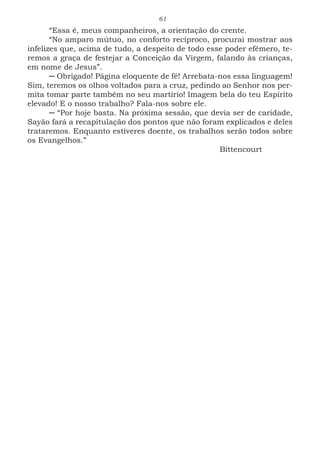 61
“Essa é, meus companheiros, a orientação do crente.
“No amparo mútuo, no conforto recíproco, procurai mostrar aos
infelizes que, acima de tudo, a despeito de todo esse poder efêmero, te-
remos a graça de festejar a Conceição da Virgem, falando às crianças,
em nome de Jesus”.
─ Obrigado! Página eloquente de fé! Arrebata-nos essa linguagem!
Sim, teremos os olhos voltados para a cruz, pedindo ao Senhor nos per-
mita tomar parte também no seu martírio! Imagem bela do teu Espírito
elevado! E o nosso trabalho? Fala-nos sobre ele.
─ “Por hoje basta. Na próxima sessão, que devia ser de caridade,
Sayão fará a recapitulação dos pontos que não foram explicados e deles
trataremos. Enquanto estiveres doente, os trabalhos serão todos sobre
os Evangelhos.”
							Bittencourt
 