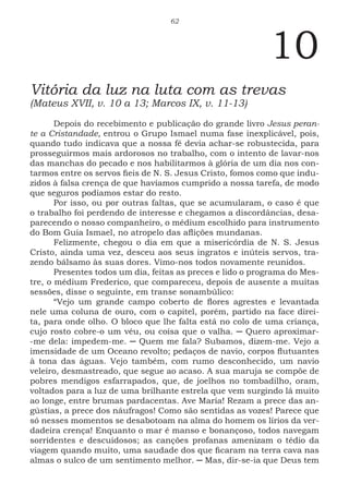 62
10
Vitória da luz na luta com as trevas
(Mateus XVII, v. 10 a 13; Marcos IX, v. 11-13)
Depois do recebimento e publicação do grande livro Jesus peran-
te a Cristandade, entrou o Grupo Ismael numa fase inexplicável, pois,
quando tudo indicava que a nossa fé devia achar-se robustecida, para
prosseguirmos mais ardorosos no trabalho, com o intento de lavar-nos
das manchas do pecado e nos habilitarmos à glória de um dia nos con-
tarmos entre os servos fieis de N. S. Jesus Cristo, fomos como que indu-
zidos à falsa crença de que havíamos cumprido a nossa tarefa, de modo
que seguros podíamos estar do resto.
Por isso, ou por outras faltas, que se acumularam, o caso é que
o trabalho foi perdendo de interesse e chegamos a discordâncias, desa-
parecendo o nosso companheiro, o médium escolhido para instrumento
do Bom Guia Ismael, no atropelo das aflições mundanas.
Felizmente, chegou o dia em que a misericórdia de N. S. Jesus
Cristo, ainda uma vez, desceu aos seus ingratos e inúteis servos, tra-
zendo bálsamo às suas dores. Vimo-nos todos novamente reunidos.
Presentes todos um dia, feitas as preces e lido o programa do Mes-
tre, o médium Frederico, que compareceu, depois de ausente a muitas
sessões, disse o seguinte, em transe sonambúlico:
“Vejo um grande campo coberto de flores agrestes e levantada
nele uma coluna de ouro, com o capitel, porém, partido na face direi-
ta, para onde olho. O bloco que lhe falta está no colo de uma criança,
cujo rosto cobre-o um véu, ou coisa que o valha. ─ Quero aproximar-
-me dela: impedem-me. ─ Quem me fala? Subamos, dizem-me. Vejo a
imensidade de um Oceano revolto; pedaços de navio, corpos flutuantes
à tona das águas. Vejo também, com rumo desconhecido, um navio
veleiro, desmastreado, que segue ao acaso. A sua maruja se compõe de
pobres mendigos esfarrapados, que, de joelhos no tombadilho, oram,
voltados para a luz de uma brilhante estrela que vem surgindo lá muito
ao longe, entre brumas pardacentas. Ave Maria! Rezam a prece das an-
gústias, a prece dos náufragos! Como são sentidas as vozes! Parece que
só nesses momentos se desabotoam na alma do homem os lírios da ver-
dadeira crença! Enquanto o mar é manso e bonançoso, todos navegam
sorridentes e descuidosos; as canções profanas amenizam o tédio da
viagem quando muito, uma saudade dos que ficaram na terra cava nas
almas o sulco de um sentimento melhor. ─ Mas, dir-se-ia que Deus tem
 
