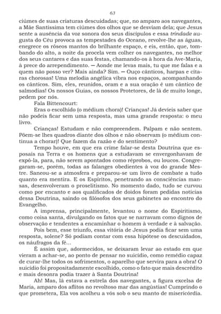 63
ciúmes de suas criaturas descuidadas; que, no amparo aos navegantes,
a Mãe Santíssima tem ciúmes dos olhos que se desviam dela; que Jesus
sente a ausência da voz sonora dos seus discípulos e essa trindade au-
gusta do Céu provoca as tempestades do Oceano, revolve-lhe as águas,
enegrece os róseos mantos do brilhante espaço, e eis, então, que, tom-
bando do alto, a noite da procela vem colher os navegantes, no melhor
dos seus cantares e das suas festas, chamando-os à hora da Ave-Maria,
à prece do arrependimento. ─ Aonde me levas mais, tu que me falas e a
quem não posso ver? Mais ainda? Sim. ─ Ouço cânticos, harpas e cíta-
ras chorosas! Uma melodia angélica vibra nos espaços, acompanhando
os cânticos. Sim, eles, reunidos, oram e a sua oração é um cântico de
salmodias! Os nossos Guias, os nossos Protetores, de lá de muito longe,
pedem por nós.
Fala Bittencourt:
Eras o escolhido (o médium chora)! Crianças! Já devíeis saber que
não podeis ficar sem uma resposta, mas uma grande resposta: o meu
livro.
Crianças! Estudam e não compreendem. Palpam e não sentem.
Põem-se lhes quadros diante dos olhos e não observam (o médium con-
tinua a chorar)! Que fazem da razão e do sentimento?
Tempo houve, em que era crime falar-se desta Doutrina que es-
posais na Terra e os homens que a estudavam se envergonhavam de
expô-la, para, não serem apontados como réprobos, ou loucos. Congre-
garam-se, porém, todas as falanges obedientes à voz do grande Mes-
tre. Saneou-se a atmosfera e preparou-se um livro de combate a tudo
quanto era mentira. E os Espíritos, penetrando as consciências man-
sas, desenvolveram o proselitismo. No momento dado, tudo se curvou
como por encanto e aos qualificados de doidos foram pedidas notícias
dessa Doutrina, saindo os filósofos dos seus gabinetes ao encontro do
Evangelho.
A imprensa, principalmente, levantou o nome do Espiritismo,
como coisa santa, divulgando os fatos que se narravam como dignos de
observação e tendentes a encaminhar o homem à verdade e à salvação.
Pois bem, esse triunfo, essa vitória de Jesus podia ficar sem uma
resposta, solene? Só podiam contar com essa hipótese os descuidados,
os náufragos da fé...
É assim que, adormecidos, se deixaram levar ao estado em que
vieram a achar-se, ao ponto de pensar no suicídio, como remédio capaz
de curar-lhe todos os sofrimentos, o aparelho que servira para a obra! O
suicídio foi propositadamente escolhido, como o fato que mais descrédito
e mais desonra podia trazer à Santa Doutrina!
Ah! Mas, lá estava a estrela dos navegantes, a figura excelsa de
Maria, amparo dos aflitos no revoltoso mar das angústias! Cumprindo o
que prometera, Ela vos acolheu a vós sob o seu manto de misericórdia.
 