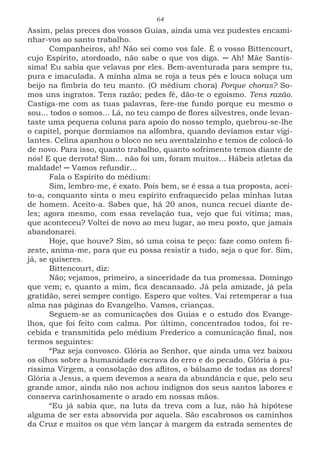 64
Assim, pelas preces dos vossos Guias, ainda uma vez pudestes encami-
nhar-vos ao santo trabalho.
Companheiros, ah! Não sei como vos fale. É o vosso Bittencourt,
cujo Espírito, atordoado, não sabe o que vos diga. ─ Ah! Mãe Santís-
sima! Eu sabia que velavas por eles. Bem-aventurada para sempre tu,
pura e imaculada. A minha alma se roja a teus pés e louca soluça um
beijo na fímbria do teu manto. (O médium chora) Porque choras? So-
mos uns ingratos. Tens razão; pedes fé, dão-te o egoísmo. Tens razão.
Castiga-me com as tuas palavras, fere-me fundo porque eu mesmo o
sou... todos o somos... Lá, no teu campo de flores silvestres, onde levan-
taste uma pequena coluna para apoio do nosso templo, quebrou-se-lhe
o capitel, porque dormíamos na alfombra, quando devíamos estar vigi-
lantes. Celina apanhou o bloco no seu aventalzinho e temos de colocá-lo
de novo. Para isso, quanto trabalho, quanto sofrimento temos diante de
nós! E que derrota! Sim... não foi um, foram muitos... Hábeis atletas da
maldade! ─ Vamos refundir...
Fala o Espírito do médium:
Sim, lembro-me, é exato. Pois bem, se é essa a tua proposta, acei-
to-a, conquanto sinta o meu espírito enfraquecido pelas minhas lutas
de homem. Aceito-a. Sabes que, há 20 anos, nunca recuei diante de-
les; agora mesmo, com essa revelação tua, vejo que fui vítima; mas,
que aconteceu? Voltei de novo ao meu lugar, ao meu posto, que jamais
abandonarei.
Hoje, que houve? Sim, só uma coisa te peço: faze como ontem fi-
zeste, anima-me, para que eu possa resistir a tudo, seja o que for. Sim,
já, se quiseres.
Bittencourt, diz:
Não; vejamos, primeiro, a sinceridade da tua promessa. Domingo
que vem; e, quanto a mim, fica descansado. Já pela amizade, já pela
gratidão, serei sempre contigo. Espero que voltes. Vai retemperar a tua
alma nas páginas do Evangelho. Vamos, crianças.
Seguem-se as comunicações dos Guias e o estudo dos Evange-
lhos, que foi feito com calma. Por último, concentrados todos, foi re-
cebida e transmitida pelo médium Frederico a comunicação final, nos
termos seguintes:
“Paz seja convosco. Glória ao Senhor, que ainda uma vez baixou
os olhos sobre a humanidade escrava do erro e do pecado. Glória à pu-
ríssima Virgem, a consolação dos aflitos, o bálsamo de todas as dores!
Glória a Jesus, a quem devemos a seara da abundância e que, pelo seu
grande amor, ainda não nos achou indignos dos seus santos labores e
conserva carinhosamente o arado em nossas mãos.
“Eu já sabia que, na luta da treva com a luz, não há hipótese
alguma de ser esta absorvida por aquela. São escabrosos os caminhos
da Cruz e muitos os que vêm lançar à margem da estrada sementes de
 