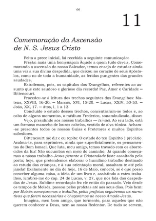 66
11
Comemoração da Ascensão
de N. S. Jesus Cristo
Feita a prece inicial, foi recebida a seguinte comunicação:
Prestai mais uma homenagem Àquele a quem tudo deveis. Come-
morando a ascensão do nosso Salvador, temos ensejo de estudar ainda
uma vez a sua divina despedida, que deixou no coração de seus Apósto-
los, como no de toda a humanidade, as feridas pungentes das grandes
saudades.
Estudemos, pois, os capítulos dos Evangelhos, referentes ao as-
sunto que este saudoso e glorioso dia recorda! Paz, Amor e Caridade ─
Bittencourt.
Procedeu-se à leitura dos trechos seguintes dos Evangelhos: Ma-
teus, XXVIII, 16-20. ─ Marcos, XVI, 15-20. ─ Lucas, XXIV, 50-53. ─
João, XX, 17. ─ Atos, I, 1 a 12.
Concluído o estudo desses trechos, concentraram-se todos e, ao
cabo de alguns momentos, o médium Frederico, sonambulizado, disse:
Vejo, presidindo aos nossos trabalhos — Ismael. Ao seu lado, está
um formoso mancebo de louros cabelos, vestido de alva túnica. Acham-
-se presentes todos os nossos Guias e Protetores e muitos Espíritos
sofredores.
Bittencourt me diz e eu repito: O estado do teu Espírito é precário.
Acalma-te, para exprimires, ainda que superficialmente, os pensamen-
tos do Bom Ismael. Que luta, meu amigo, temos travado com os aborre-
cidos da luz! Não sucumbas em meio do caminho. Já quando começa-
mos o nosso trabalho Jesus perante a Cristandade foste assaltado pela
porta; hoje, que pretendemos elaborar o humílimo trabalho destinado
ao estudo das crianças, e à sua orientação moral, assaltam-te até pela
janela! Exatamente no dia de hoje, 16 de Maio, concebi, se é que posso
conceber alguma coisa, a ideia de um livro e, assistindo a estes traba-
lhos, lembrei-me do cap. 24 de Lucas, v. 27, que nos fala das despedi-
das de Jesus. Sublime recordação fez ele então do passado. Veio desde
os tempos de Moisés, passou pelos profetas até aos seus dias. Pois bem:
por Moisés começaremos o trabalho, pelos profetas seguiremos as narra-
tivas que forem necessárias e chegaremos ao nosso Amado Jesus.
Imagina, meu bom amigo, que tormento, para aqueles que não
querem conhecer a Deus, nem ao nosso Redentor. De tudo se servem,
 