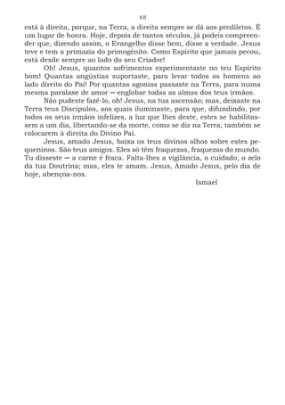 68
está à direita, porque, na Terra, a direita sempre se dá aos prediletos. É
um lugar de honra. Hoje, depois de tantos séculos, já podeis compreen-
der que, dizendo assim, o Evangelho disse bem, disse a verdade. Jesus
teve e tem a primazia do primogênito. Como Espírito que jamais pecou,
está desde sempre ao lado do seu Criador!
Oh! Jesus, quantos sofrimentos experimentaste no teu Espírito
bom! Quantas angústias suportaste, para levar todos os homens ao
lado direito do Pai! Por quantas agonias passaste na Terra, para numa
mesma paralaxe de amor ─ englobar todas as almas dos teus irmãos.
Não pudeste fazê-lo, oh! Jesus, na tua ascensão; mas, deixaste na
Terra teus Discípulos, aos quais iluminaste, para que, difundindo, por
todos os seus irmãos infelizes, a luz que lhes deste, estes se habilitas-
sem a um dia, libertando-se da morte, como se diz na Terra, também se
colocarem à direita do Divino Pai.
Jesus, amado Jesus, baixa os teus divinos olhos sobre estes pe-
queninos. São teus amigos. Eles só têm fraquezas, fraquezas do mundo.
Tu disseste ─ a carne é fraca. Falta-lhes a vigilância, o cuidado, o zelo
da tua Doutrina; mas, eles te amam. Jesus, Amado Jesus, pelo dia de
hoje, abençoa-nos.
							Ismael
 
