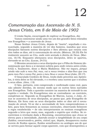 69
12
Comemoração das Ascensão de N. S.
Jesus Cristo, em 8 de Maio de 1902
O irmão Sayão, encarregado de explicar os Evangelhos, diz:
Vamos comemorar ainda uma vez um dos grandes fatos relatados
nos Evangelhos ─ a ascensão de Jesus.
Nosso Senhor Jesus Cristo, depois de “morto”, sepultado e res-
suscitado, segundo a maneira de ver dos homens, mandou que seus
discípulos fizessem outros discípulos e lhes afirmou que estaria com
eles todos os dias, até à consumação do século. (Mateus, 28:20) Ele foi
realmente assunto ao Céu, onde está sentado à direita de Deus. (Mar-
cos, 16:19). Enquanto abençoava seus discípulos, deles se apartou,
elevando-se ao Céu. (Lucas, 24:51).
O Messias anunciara a seus discípulos que o Filho do Homem (de-
nominação que dava a si mesmo) subiria para onde estava antes (João,
6:62) e, finalmente, disse a Maria Madalena: Não me toques, porque
ainda não subi a meu Pai; mas, vai a meus irmãos e dize-lhes que vou
para meu Pai e vosso Pai, para o meu Deus e vosso Deus (João, 20:17).
O Imaculado Cordeiro de Deus, tendo dado preceitos aos Apósto-
los, à vista deles se foi elevando, e o recebeu uma nuvem que o ocultou
a seus olhos. (Atos, 1:9).
O fato, portanto, está comprovado e confirmado como real, para
não admitir dúvidas, do mesmo modo que os outros fatos narrados
nos Evangelhos. Toda a questão consiste na maneira de entendê-lo em
espírito e verdade. Os Evangelistas não se contradizem: ao contrário,
completam-se. Segundo os Evangelhos de Marcos, Lucas, e João, Je-
sus se ausentou de seus discípulos, ao passo que, pelo Evangelho de
Mateus, Ele ficou com os seus discípulos todos os dias até à consu-
mação do século. Vê-se dai a necessidade de bem compreendermos o
fato, para bem firmarmos as nossas convicções, observando fielmente
a regra estabelecida ─ de não interpretarmos os ensinos evangélicos
segundo a letra que mata; mas, segundo o espírito que vivifica. Se re-
corrermos à revelação dada a Roustaing, encontraremos que Jesus se
elevou para a imensidade, fazendo cessar a tangibilidade do seu corpo
fluídico, conservando-o, porém, visível; que, depois, desapareceu numa
nuvem de fluidos opacos, fluidos semelhantes ou análogos aos de que
se servira para formar aquele corpo aparente, com que desempenhou a
 
