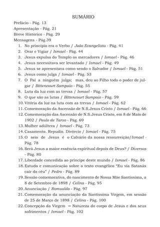 7
SUMÁRIO
Prefácio - Pág. 13
Apresentação - Pág. 21
Breve Histórico - Pág. 29
Mensagens - Pág.39
1.	 No princípio era o Verbo / João Evangelista - Pág. 41
2.	 Orar e Vigiar / Ismael - Pág. 44
3.	 Jesus expulsa do Templo os mercadores / Ismael - Pág. 46
4.	 Jesus necessitava ser levantado / Ismael - Pág. 49
5.	 Jesus se apresentava como sendo o Salvador / Ismael - Pág. 51
6.	 Jesus como julga / Ismael - Pág. 53
7.	 O Pai a ninguém julga; mas, deu ao Filho todo o poder de jul-
gar / Bittencourt Sampaio - Pág. 55
8.	 Luta da luz com as trevas / Ismael - Pág. 57
9.	 O que são as lutas / Bittencourt Sampaio - Pág. 59
10.	Vitória da luz na luta com as trevas / Ismael - Pág. 62
11.	Comemoração da Ascensão de N.S.Jesus Cristo / Ismael - Pág. 66
12.	Comemoração das Ascensão de N.S.Jesus Cristo, em 8 de Maio de
1902 / Paulo de Tarso - Pág. 69
13.	Mulher adúltera / Ismael - Pág. 73
14.	Casamento. Repudio. Divórcio / Ismael - Pág. 75
15.	O seio de Jesus é o Calvário da nossa ressurreição/Ismael -
Pág. 78
16.	Será Jesus a maior essência espiritual depois de Deus? / Diversos
- Pág. 80
17.	Liberdade concedida ao príncipe deste mundo / Ismael - Pág. 86
18.	Estudo e comunicação sobre o texto evangélico “Eu via Satanás
cair do céu” / Pedro - Pág. 89
19.	Sessão comemorativa, do nascimento de Nossa Mãe Santíssima, a
8 de Setembro de 1898 / Celina - Pág. 95
20.	Anunciação / Romualdo - Pág. 97
21.	Comemoração da anunciação da Santíssima Virgem, em sessão
de 25 de Março de 1898 / Celina - Pág. 100
22.	Concepção da Virgem ─ Natureza do corpo de Jesus e dos seus
sofrimentos / Ismael - Pág. 102
 