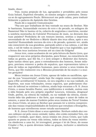 71
lizado, disse:
Vejo, numa projeção de luz, agrupados e presididos pelo nosso
Guia Ismael, Espíritos elevados, os nossos amigos e protetores. Desta-
ca-se do agrupamento Paulo. Bittencourt me pede calma, para traduzir
fielmente a palavra do Apóstolo dos Gentios.
Paulo dá a seguinte Comunicação:
“Paz aos que trabalham de boa vontade na seara do Senhor. Não
te bastaram, humanidade escrava do erro e do pecado, os milagres do
Nazareno! Não te bastou vê-lo, coberto de angústias e martírios, escalar
a sombria montanha do Calvário! Precisavas de mais, no desvario das
tuas paixões? Perdulária de um tesouro imenso, sentias a imperiosa
necessidade de ver Redivivo o Mártir diante dos teus olhos, após o seu
martírio! Humanidade escrava do erro e do pecado, quiseste ver, ainda
não consciente da sua grandeza, pairando sobre a tua cabeça, o sol dos
sois, o sol de todos os amores ─ esse Espírito que a tua ingratidão, que
a fereza dos teus instintos levaram até ao cimo do Gólgota!
Jesus teve, como acabastes de ver pela leitura do Santo Livro, que
reaparecer aos seus próprios discípulos, para firmar, na consciência de
todas as gentes, que Ele foi, é e será sempre o Redentor dos homens.
Após tantas obras que, para o entendimento dos homens, foram mila-
gres, precisou remover a pedra do sepulcro, que representava talvez o
peso de todas as ingratidões humanas, para atestar a seus irmãos da
Terra, que Ele realmente era o Messias prometido de há muito e a mui-
tas gerações!
Meus irmãos em Jesus Cristo, apesar de todos os sacrifícios, ape-
sar da sua “ressurreição”, ainda hoje lhe exigem novos cometimentos,
para n’Ele acreditarem! O homem, no seu orgulho e na sua vaidade, os
Espíritos, nas suas tribulações, nessa cegueira, que poderíamos cha-
mar de infernal se existisse o inferno, ainda hoje encaram a N. S. Jesus
Cristo, o nosso bendito Pastor, uns indiferentes à verdade, outros com
o ódio forjado pelo seu próprio orgulho! Loucura, teimosia, desgraça!
Onde, porém, na ciência da vaidade, ou na vaidade da ciência, encon-
trarão ódio tão poderoso e tão forte, que esmague o amor de todos os
amores, o amor do manso Cordeiro pelos seus irmãos da Terra? Irmãos
em Jesus Cristo, só peço ao Senhor que possais ter a inteira compreen-
são das vossas responsabilidades de homens que estudam o Evangelho,
de homens que envelhecem nesse estudo sacrossanto!
N. S. Jesus Cristo disse a seus apóstolos: Nenhum cabelo das vos-
sas cabeças cai pela vossa vontade; todos, eles estão contados! Isto, em
espírito e verdade, quer dizer, meus irmãos em Jesus Cristo, que tudo
quanto se passa na vossa vida íntima, todos os fatos da vossa existên-
cia obedecem a uma lei, lei irrevogável, porque é lei de Deus, do nosso
Criador e Pai, a quem devemos todas as graças, inclusive a existência
na Terra!
 