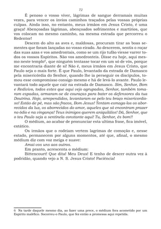 72
É penoso o vosso viver, lágrimas de sangue derramais muitas
vezes, para vencer os ínvios caminhos traçados pelas vossas próprias
culpas. Ainda isso, no entanto, meus irmãos em Jesus Cristo, é uma
graça! Abençoadas lágrimas, abençoados sofrimentos e martírios, que
vos colocam no mesmo caminho, na mesma estrada que percorreu o
Redentor!
Descem do alto as aves e, maldosas, procuram tirar as boas se-
mentes que foram lançadas no vosso eirado. Ao descerem, sentis o roçar
das suas azas e vos amedrontais, como se um rijo tufão viesse varrer to-
dos os vossos Espíritos. Não vos amedronteis. Disse eu hoje, aqui mes-
mo neste templo6
,1
que ninguém tentasse tocar em um só de vós, porque
me encontraria diante de si! Não é, meus irmãos em Jesus Cristo, que
Paulo seja o mais forte. É que Paulo, levantado da estrada de Damasco
pela misericórdia do Senhor, quando lhe ia perseguir os discípulos, to-
mou esse compromisso consigo mesmo e há de levá-lo avante. Paulo le-
vantará todo aquele que cair na estrada de Damasco. Sim, Senhor, Bom
e Redivivo, todos estes que aqui vejo agrupados, Senhor, também toma-
ram espadas, armaram-se de couraças para bater os defensores da tua
Doutrina. Hoje, arrependidos, levantaram-se pelo teu braço misericordio-
so! Estão de pé, mas são fracos, Bom Jesus! Tentam esmaga-los os abor-
recidos da luz, os aborrecidos do amor, aqueles que só encontram prazer
no ódio e na vingança! Teus inimigos querem aniquilálos! Dá, Senhor, que
o teu Paulo seja a sentinela constante aqui! Tu, Senhor, és bom!!
O médium, ao acabar de pronunciar esta ultima frase, fica imóvel,
extático.
Os irmãos que o rodeiam vertem lagrimas de comoção e, nesse
estado, permanecem por alguns momentos, até que, afinal, o mesmo
médium diz com voz meiga e suave:
Amai-vos uns aos outros.
Em pranto, acrescenta o médium:
Bittencourt! Que dita! Meu Deus! E tenho de descer outra vez à
podridão, quando vejo a N. S. Jesus Cristo! Paciência!
6 Na tarde daquele mesmo dia, ao fazer uma prece, o médium fora acometido por um
Espírito maléfico. Socorreu-o Paulo, que fez então a promessa aqui repetida.
 