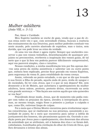 73
13
Mulher adúltera
(João VIII, v. 3-11)
Paz, Amor e Caridade.
Meu Espírito também se enche de gozo, vendo que a paz de Je-
sus reina entre vós e que, com serenidade d’alma, buscais a essência
dos ensinamentos da sua Doutrina, para melhor poderdes conduzir-vos
neste mundo, pelo carreiro alastrado de espinhos, mas o único, sem
duvida, que vos pode levar ao reino da verdade.
Já uma vez vos disse e agora repito: Sempre que souberdes con-
servar a paz nos vossos trabalhos, desembaraçados de quaisquer pre-
juízos ou preconceitos, recebereis a inspiração dos vossos guias, de tal
sorte que o que lá fora vos poderia parecer dificilmente compreensível,
aqui vos parecerá simples, claro e intuitivo.
Nessas condições, a minha manifestação tem por fim apenas dar-
-vos uma prova da minha assistência e salientar um ou outro ponto
que, embora bem explicado, precise ficar gravado em vossos Espíritos,
para segurança da vossa fé, para estabilidade da vossa crença.
Assim, volvendo ao ponto estudado, o em que se diz que levando
à sua frente a filha do pecado, aquela onda de povo, ávida de sangue e
de escândalo, foi ter com Jesus, que é o que se nos depara? Ele, sem
desmentir a lei de Moisés, que autorizava o apedrejamento da mulher
adultera, lavra solene, protesto, protesto divino, escrevendo na areia
esta grande sentença: ─ “Não façais aos outros aquilo que não quiserdes
se vos faça”.
Procedendo desse modo, Jesus, que de momento não podia rom-
per com todos os prejuízos da época, atendeu à interpelação do povo;
mas, ao mesmo tempo, exigiu fosse o primeiro a justiçar a culpada o
que, como Ele, estivesse limpo de culpas.
Foi o meio que o Divino Mestre encontrou para revolucionar aque-
las consciências, que se exaltavam na sua presença, assumindo a au-
toridade de juízes; foi o meio que encontrou para salvar a infeliz do
justiçamento dos homens, tão pecaminosos quanto ela. Ouvindo a con-
dição posta por Jesus para o apedrejamento, eles desceram das alturas
da autoridade que se atribuíam, até à baixeza dos réus e se foram dali,
cabisbaixos, humilhados pela cintilação do olhar do Cristo de Deus, que
lhes devassava o íntimo das almas.
 