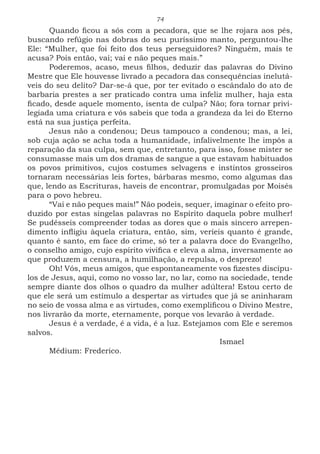 74
Quando ficou a sós com a pecadora, que se lhe rojara aos pés,
buscando refúgio nas dobras do seu puríssimo manto, perguntou-lhe
Ele: “Mulher, que foi feito dos teus perseguidores? Ninguém, mais te
acusa? Pois então, vai; vai e não peques mais.”
Poderemos, acaso, meus filhos, deduzir das palavras do Divino
Mestre que Ele houvesse livrado a pecadora das consequências inelutá-
veis do seu delito? Dar-se-á que, por ter evitado o escândalo do ato de
barbaria prestes a ser praticado contra uma infeliz mulher, haja esta
ficado, desde aquele momento, isenta de culpa? Não; fora tornar privi-
legiada uma criatura e vós sabeis que toda a grandeza da lei do Eterno
está na sua justiça perfeita.
Jesus não a condenou; Deus tampouco a condenou; mas, a lei,
sob cuja ação se acha toda a humanidade, infalivelmente lhe impôs a
reparação da sua culpa, sem que, entretanto, para isso, fosse mister se
consumasse mais um dos dramas de sangue a que estavam habituados
os povos primitivos, cujos costumes selvagens e instintos grosseiros
tornaram necessárias leis fortes, bárbaras mesmo, como algumas das
que, lendo as Escrituras, haveis de encontrar, promulgadas por Moisés
para o povo hebreu.
“Vai e não peques mais!” Não podeis, sequer, imaginar o efeito pro-
duzido por estas singelas palavras no Espírito daquela pobre mulher!
Se pudésseis compreender todas as dores que o mais sincero arrepen-
dimento infligiu àquela criatura, então, sim, veríeis quanto é grande,
quanto é santo, em face do crime, só ter a palavra doce do Evangelho,
o conselho amigo, cujo espírito vivifica e eleva a alma, inversamente ao
que produzem a censura, a humilhação, a repulsa, o desprezo!
Oh! Vós, meus amigos, que espontaneamente vos fizestes discípu-
los de Jesus, aqui, como no vosso lar, no lar, como na sociedade, tende
sempre diante dos olhos o quadro da mulher adúltera! Estou certo de
que ele será um estímulo a despertar as virtudes que já se aninharam
no seio de vossa alma e as virtudes, como exemplificou o Divino Mestre,
nos livrarão da morte, eternamente, porque vos levarão à verdade.
Jesus é a verdade, é a vida, é a luz. Estejamos com Ele e seremos
salvos.
							Ismael
Médium: Frederico.
 