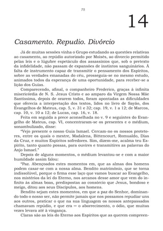 75
14
Casamento. Repudio. Divórcio
Já de muitas sessões vinha o Grupo estudando as questões relativas
ao casamento, ao repúdio autorizado por Moisés, ao divorcio permitido
pelas leis e o lúgubre espetáculo dos assassínios que, sob o pretexto
da infidelidade, não passam de expansões de instintos sanguinários. À
falta de instrumento capaz de transmitir o pensamento dos Espíritos,
sobre as verdades emanadas do céu, prosseguia-se no mesmo estudo,
animados todos da esperança de uma oportunidade, para receber-se a
lição dos Guias.
Comparecendo, afinal, o companheiro Frederico, graças à infinita
misericórdia de N. S. Jesus Cristo e ao amparo da Virgem Nossa Mãe
Santíssima, depois de orarem todos, foram apontadas as dificuldades
que oferecia a interpretação dos textos, lidos no livro de Sayão, dos
Evangelhos de Mateus, cap. 5, v. 31 e 32; cap. 19, v. 1 a 12; de Marcos,
cap. 10, v. 10 a 12; de Lucas, cap. 16, v. 18.
Feita em seguida a prece aconselhada no v. 9 e seguintes do Evan-
gelho de Mateus, cap. VI, concentraram-se os presentes e o médium,
sonambulizado, disse:
“Vejo presente o nosso Guia Ismael. Cercam-no os nossos proteto-
res, entre os quais o mestre, Madalena, Bittencourt, Romualdo, Dias
da Cruz, e muitos Espíritos sofredores. Sim, dizem-me, acalma teu Es-
pírito, tanto quanto possas, para ouvires e transmitires as palavras do
Anjo Ismael.”
Depois de alguns momentos, o médium levantou-se e com a maior
humildade assim falou:
“Paz. Abençoados estes momentos em, que as almas dos homens
podem casar-se com a nossa alma. Bendito matrimônio, que se torna
indissolúvel, porque o firma esse laço que vamos buscar ao Evangelho,
nos mistérios da lei do Eterno, nos arcanos desse amor que vem do in-
finito às almas boas, predispostas ao consórcio que Jesus, bondoso e
meigo, ditou aos seus Discípulos, aos homens.
Bendito sejam estes momentos, em que a paz do Senhor, dominan-
do todo o nosso ser, não permite jamais que nos possamos repudiar uns
aos outros, praticar o que na sua linguagem os nossos antepassados
chamavam repúdio, e que era ─ o aborrecimento, o ódio, que muitas
vezes levava até à vingança.
Claras são as leis do Eterno aos Espíritos que as querem compreen-
 