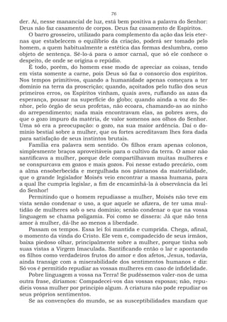 76
der. Aí, nesse manancial de luz, está bem positiva a palavra do Senhor:
Deus não faz casamento de corpos. Deus faz casamento de Espíritos.
O barro grosseiro, utilizado para complemento da ação das leis eter-
nas que estabelecem o equilíbrio da criação, poderá ser tomado pelo
homem, a quem habitualmente a estética das formas deslumbra, como
objeto de sentença. Sê-lo-á para o amor carnal, que só ele conhece o
despeito, de onde se origina o repúdio.
É todo, porém, do homem esse modo de apreciar as coisas, tendo
em vista somente a carne, pois Deus só faz o consorcio dos espíritos.
Nos tempos primitivos, quando a humanidade apenas começara a ter
domínio na terra da proscrição; quando, açoitados pelo tufão dos seus
primeiros erros, os Espíritos vinham, quais aves, ruflando as azas da
esperança, pousar na superfície do globo; quando ainda a voz do Se-
nhor, pelo órgão de seus profetas, não ecoara, chamando-as ao ninho
do arrependimento; nada mais encontravam elas, as pobres aves, do
que o gozo impuro da matéria, de valor somenos aos olhos do Senhor.
Uma só era a preocupação: o gozo, na sua maior ardência. Daí o do-
mínio bestial sobre a mulher, que os fortes acreditavam lhes fora dada
para satisfação de seus instintos brutais.
Família era palavra sem sentido. Os filhos eram apenas colonos,
simplesmente braços aproveitáveis para o cultivo da terra. O amor não
santificava a mulher, porque dele compartilhavam muitas mulheres e
se conspurcava em gozos e mais gozos. Foi nesse estado precário, com
a alma ensoberbecida e mergulhada nos pântanos da materialidade,
que o grande legislador Moisés veio encontrar a massa humana, para
a qual lhe cumpria legislar, a fim de encaminhá-la à observância da lei
do Senhor!
Permitindo que o homem repudiasse a mulher, Moisés não teve em
vista senão condenar o uso, a que aquele se afizera, de ter uma mul-
tidão de mulheres sob o seu domínio; senão condenar o que na vossa
linguagem se chama poligamia. Foi como se dissera: Já que não tens
amor à mulher, dá-lhe ao menos a liberdade.
Passam os tempos. Essa lei foi mantida e cumprida. Chega, afinal,
o momento da vinda do Cristo. Ele vem e, compadecido de seus irmãos,
baixa piedoso olhar, principalmente sobre a mulher, porque tinha sob
suas vistas a Virgem Imaculada. Santificando então o lar e apontando
os filhos como verdadeiros frutos do amor e dos afetos, Jesus, todavia,
ainda transige com a miserabilidade dos sentimentos humanos e diz:
Só vos é permitido repudiar as vossas mulheres em caso de infidelidade.
Pobre linguagem a vossa na Terra! Se pudéssemos valer-nos de uma
outra frase, diríamos: Compadecei-vos das vossas esposas; não, repu-
dieis vossa mulher por principio algum. A criatura não pode repudiar os
seus próprios sentimentos.
Se as convenções do mundo, se as susceptibilidades mandam que
 