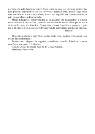 77
os homens não tenham convivência com as que se tornam adúlteras,
não podem, entretanto, as leis terrenas impedir que, dando expansão
aos sentimentos da vossa alma, leveis, no segredo do vosso coração, o
pão da caridade à desgraçada.
Meus filhinhos, compreender a linguagem do Evangelho é difícil;
mas, não será impossível, quando do íntimo de vossa alma pedirdes a
Jesus a luz que vos ilumine. Riscai dos vossos Espíritos a palavra repú-
dio e obedecei à lei do Mestre divino: Tende compaixão da infeliz esposa.
							Ismael
O médium chora e diz: “Sim, só tu, Anjo bom, podias transmitir-nos
esses ensinamentos.”
Bittencourt, depois de alguns conselhos, manda: Fazei as vossas
orações e encerrai o trabalho.
Assim se fez. Louvado seja N. S. Jesus Cristo.
Médium: Frederico.
 