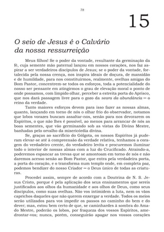 78
15
O seio de Jesus é o Calvário
da nossa ressurreição
Meus filhos! Se o poder da vontade, resultante da germinação da
fé, cuja semente mão paternal lançou em nossos corações, nos faz as-
pirar a ser verdadeiros discípulos de Jesus; se o poder da vontade, for-
talecida pela nossa crença, nos inspira ideais de doçura, de mansidão
e de humildade, para nos constituirmos, realmente, ovelhas amigas do
Bom Pastor, concentrem-se todos os esforços, toda a potencialidade do
nosso ser pensante em atingirmos o grau de elevação moral o ponto de
onde possamos, com límpido olhar, perceber a estreita porta do Aprisco,
que nos dará passagem livre para o gozo da seara da abundância ─ o
reino da verdade.
Tanto maiores esforços devem para isso fazer as nossas almas,
quanto, lançando em torno de nós o olhar frio do observador, notamos
que lobos vorazes buscam assaltar-nos, senão para nos devorarem os
Espíritos, o que não lhes é possível, ao menos para arrancar de nós as
boas sementes, que vão germinando sob as vistas do Divino Mestre,
banhadas pelo orvalho da misericórdia divina.
Se, graças ao sacrifício do Gólgota, os nossos Espíritos já pude-
ram elevar-se até à compreensão da verdade relativa, tenhamos a cora-
gem do verdadeiro crente, do verdadeiro levita e procuremos iluminar
todo o interior de nossas almas com a luz do Crucificado. Atraindo-a,
poderemos espancar as trevas que se amontoam em torno de nós e não
daremos acesso senão ao Bom Pastor, que entra pela verdadeira porta,
a porta do coração, e o transforma num templo onde, em completa paz,
podemos bendizer do nosso Criador ─ o Deus único de todas as criatu-
ras.
Procedei assim, sempre de acordo com a Doutrina de N. S. Je-
sus Cristo, porque é pela aplicação dos seus ensinamentos que sereis
justificados aos olhos da humanidade e aos olhos de Deus, como seus
discípulos, como suas ovelhas. Não vos intimidem a luta, nem os vãos
caprichos daqueles que não querem enxergar a verdade. Todos os meios
serão utilizados para vos impedir os passos no caminho do bem e do
dever; mas, estou bem certo de que, se caminhardes à sombra do Ama-
do Mestre, poderão os lobos, por fraqueza dos vossos Espíritos, ame-
drontar-vos; nunca, porém, conseguirão apagar nos vossos corações
 