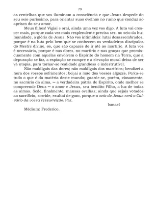 79
as centelhas que vos iluminam a consciência e que Jesus despede do
seu seio puríssimo, para orientar suas ovelhas no rumo que conduz ao
aprisco do seu amor.
Meus filhos! Vigiai e orai, ainda uma vez vos digo. A luta vai cres-
cer mais, porque cada vez mais resplendente precisa ser, no seio da hu-
manidade, a glória de Jesus. Não vos intimideis: lutai desassombrados,
porque é na luta pelo bem que se conhecem os verdadeiros discípulos
do Mestre divino, os, que são capazes de ir até ao martírio. A luta vos
é necessária, porque é nas dores, no martírio e nas graças que promis-
cuamente com aquelas envolvem o Espírito do homem na Terra, que a
depuração se faz, a expiação se cumpre e a elevação moral deixa de ser
vã utopia, para tornar-se realidade grandiosa e indestrutível.
Não maldigais das dores; não maldigais dos martírios; bendizei a
hora dos vossos sofrimentos; beijai a mão dos vossos algozes. Perca-se
tudo o que é da matéria deste mundo; guarde-se, porém, ciosamente,
no sacrário da alma, ─ a verdadeira pátria do Espírito, onde melhor se
compreende Deus ─ o amor e Jesus, seu bendito Filho, a luz de todas
as almas. Sede, finalmente, mansas ovelhas; ainda que sejais votados
ao sacrifício, sorride, exultai de gozo, porque o seio de Jesus será o Cal-
vário da vossa ressurreição. Paz.
							Ismael
Médium: Frederico.
 