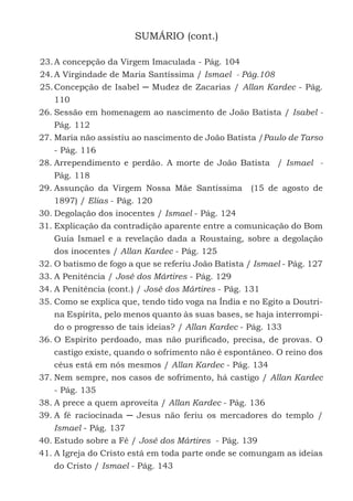 8
SUMÁRIO (cont.)
23.	A concepção da Virgem Imaculada - Pág. 104
24.	A Virgindade de Maria Santíssima / Ismael - Pág.108
25.	Concepção de Isabel ─ Mudez de Zacarias / Allan Kardec - Pág.
110
26.	Sessão em homenagem ao nascimento de João Batista / Isabel -
Pág. 112
27.	Maria não assistiu ao nascimento de João Batista /Paulo de Tarso
- Pág. 116
28.	Arrependimento e perdão. A morte de João Batista / Ismael -
Pág. 118
29.	Assunção da Virgem Nossa Mãe Santíssima (15 de agosto de
1897) / Elias - Pág. 120
30.	Degolação dos inocentes / Ismael - Pág. 124
31.	Explicação da contradição aparente entre a comunicação do Bom
Guia Ismael e a revelação dada a Roustaing, sobre a degolação
dos inocentes / Allan Kardec - Pág. 125
32.	O batismo de fogo a que se referiu João Batista / Ismael - Pág. 127
33.	A Penitência / José dos Mártires - Pág. 129
34.	A Penitência (cont.) / José dos Mártires - Pág. 131
35.	Como se explica que, tendo tido voga na Índia e no Egito a Doutri-
na Espírita, pelo menos quanto às suas bases, se haja interrompi-
do o progresso de tais ideias? / Allan Kardec - Pág. 133
36.	O Espírito perdoado, mas não purificado, precisa, de provas. O
castigo existe, quando o sofrimento não é espontâneo. O reino dos
céus está em nós mesmos / Allan Kardec - Pág. 134
37.	Nem sempre, nos casos de sofrimento, há castigo / Allan Kardec
- Pág. 135
38.	A prece a quem aproveita / Allan Kardec - Pág. 136
39.	A fé raciocinada ─ Jesus não feriu os mercadores do templo /
Ismael - Pág. 137
40.	Estudo sobre a Fé / José dos Mártires - Pág. 139
41.	A Igreja do Cristo está em toda parte onde se comungam as ideias
do Cristo / Ismael - Pág. 143
 