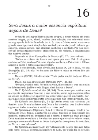 80
16
Será Jesus a maior essência espiritual
depois de Deus?
O estudo deste grandioso assunto ocupou o nosso Grupo em duas
sessões longas, para, afinal, receber uma solução, que veio como mais
uma graça da infinita bondade de N. S. Jesus Cristo; como mais uma
grande recompensa à simples boa vontade, aos esforços de ínfimos pe-
cadores, servos inúteis, que almejam conhecer a verdade. Por nos pare-
cer um estudo transcendente, oferecemo-lo, em resumo, à consideração
dos nossos irmãos.
Segundo se lê no Evangelho de Mateus (XI, 27), Jesus disse:
“Todas as coisas me foram entregues por meu Pai. E ninguém
conhece o Filho senão o Pai; nem alguém conhece o Pai senão o Filho e
aquele a quem o Filho o queira revelar”.
Isto é confirmado, ipsis verbis, por Lucas (X, 22) e João, no seu
Evangelho (III, 35), diz: “O Pai ama ao Filho e todas as coisas lhe pôs
na mão”.
Mateus (XXVIII, 18) diz ainda: “Todo poder me foi dado no Céu e
na Terra”.
Paulo, na sua Epistola aos Romanos (XIV, 11), diz:
“Porque, escrito está: Por minha vida, diz o Senhor, que ante mim
se dobrará todo joelho e toda língua dará louvor a Deus”.
Na 2ª Epistola aos Coríntios (XI, 3-4): “Mas, temo que, assim como
a serpente enganou a Eva com a sua astúcia, assim sejam corrompidos
os vossos sentidos e se apartem da sinceridade que há em Cristo. Por-
que aquele que vem prega outro Cristo que nós não temos pregado, etc.”
Na Epístola aos Efésios (IV, 5 e 6): “Assim como não há senão um
Senhor, uma fé, um batismo, um Deus e Pai de todos, que é sobre todos
e governa todas as coisas e reside em todos nós”.
Na Epístola aos Filipenses (II, 6-11): “Jesus Cristo que, tendo a na-
tureza de Deus, tomou a natureza do servo, fazendo-se semelhante aos
homens, humilhou-se, obediente até à morte, e morte da cruz, pelo que
Deus também o exaltou e lhe deu um nome que é sobre todo o nome;
para que ao nome de Jesus se dobre todo joelho dos que estão nos céus,
na Terra e nos infernos”.
Na Epístola aos Hebreus (I, 2): “Ultimamente nestes dias nos falou
pelo Filho, ao qual constituiu herdeiro de tudo, por quem fez os séculos
 