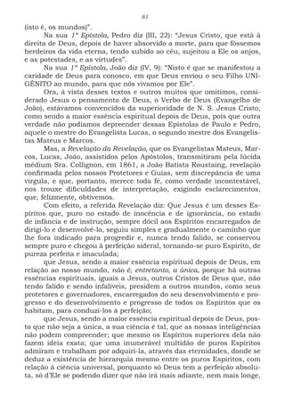 81
(isto é, os mundos)”.
Na sua 1ª Epístola, Pedro diz (III, 22): “Jesus Cristo, que está à
direita de Deus, depois de haver absorvido a morte, para que fôssemos
herdeiros da vida eterna, tendo subido ao céu, sujeitou a Ele os anjos,
e as potestades, e as virtudes”.
Na sua 1ª Epístola, João diz (IV, 9): “Nisto é que se manifestou a
caridade de Deus para conosco, em que Deus enviou o seu Filho UNI-
GÊNITO ao mundo, para que nós vivamos por Ele”.
Ora, à vista desses textos e outros muitos que omitimos, consi-
derado Jesus o pensamento de Deus, o Verbo de Deus (Evangelho de
João), estávamos convencidos da superioridade de N. S. Jesus Cristo,
como sendo a maior essência espiritual depois de Deus, pois que outra
verdade não podíamos depreender dessas Epístolas de Paulo e Pedro,
aquele o mestre do Evangelista Lucas, o segundo mestre dos Evangelis-
tas Mateus e Marcos.
Mas, a Revelação da Revelação, que os Evangelistas Mateus, Mar-
cos, Lucas, João, assistidos pelos Apóstolos, transmitiram pela lúcida
médium Sra. Collignon, em 1861, a João Batista Roustaing, revelação
confirmada pelos nossos Protetores e Guias, sem discrepância de uma
vírgula, e que, portanto, merece toda fé, como verdade incontestável,
nos trouxe dificuldades de interpretação, exigindo esclarecimentos,
que, felizmente, obtivemos.
Com efeito, a referida Revelação diz: Que Jesus é um desses Es-
píritos que, puro no estado de inocência e de ignorância, no estado
de infância e de instrução, sempre dócil aos Espíritos encarregados de
dirigi-lo e desenvolvê-lo, seguiu simples e gradualmente o caminho que
lhe fora indicado para progredir e, nunca tendo falido, se conservou
sempre puro e chegou à perfeição sideral, tornando-se puro Espírito, de
pureza perfeita e imaculada;
que Jesus, sendo a maior essência espiritual depois de Deus, em
relação ao nosso mundo, não é, entretanto, a única, porque há outras
essências espirituais, iguais a Jesus, outros Cristos de Deus que, não
tendo falido e sendo infalíveis, presidem a outros mundos, como seus
protetores e governadores, encarregados do seu desenvolvimento e pro-
gresso e do desenvolvimento e progresso de todos os Espíritos que os
habitam, para conduzi-los à perfeição;
que Jesus, sendo a maior essência espiritual depois de Deus, pos-
to que não seja a única, a sua ciência é tal, que as nossas inteligências
não podem compreender; que mesmo os Espíritos superiores dela não
fazem ideia exata; que uma inumerável multidão de puros Espíritos
admiram e trabalham por adquiri-la, através das eternidades, donde se
deduz a existência de hierarquia mesmo entre os puros Espíritos, com
relação à ciência universal, porquanto só Deus tem a perfeição absolu-
ta, só d’Ele se podendo dizer que não irá mais adiante, nem mais longe,
 