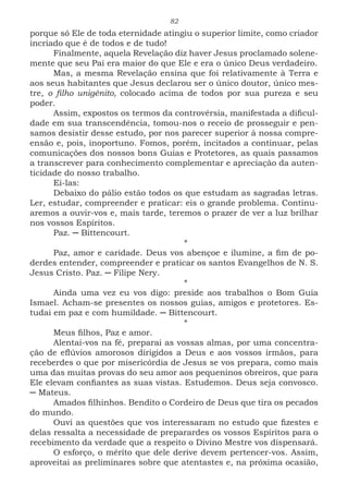 82
porque só Ele de toda eternidade atingiu o superior limite, como criador
incriado que é de todos e de tudo!
Finalmente, aquela Revelação diz haver Jesus proclamado solene-
mente que seu Pai era maior do que Ele e era o único Deus verdadeiro.
Mas, a mesma Revelação ensina que foi relativamente à Terra e
aos seus habitantes que Jesus declarou ser o único doutor, único mes-
tre, o filho unigênito, colocado acima de todos por sua pureza e seu
poder.
Assim, expostos os termos da controvérsia, manifestada a dificul-
dade em sua transcendência, tomou-nos o receio de prosseguir e pen-
samos desistir desse estudo, por nos parecer superior à nossa compre-
ensão e, pois, inoportuno. Fomos, porém, incitados a continuar, pelas
comunicações dos nossos bons Guias e Protetores, as quais passamos
a transcrever para conhecimento complementar e apreciação da auten-
ticidade do nosso trabalho.
Ei-las:
Debaixo do pálio estão todos os que estudam as sagradas letras.
Ler, estudar, compreender e praticar: eis o grande problema. Continu-
aremos a ouvir-vos e, mais tarde, teremos o prazer de ver a luz brilhar
nos vossos Espíritos.
Paz. ─ Bittencourt.
*
Paz, amor e caridade. Deus vos abençoe e ilumine, a fim de po-
derdes entender, compreender e praticar os santos Evangelhos de N. S.
Jesus Cristo. Paz. ─ Filipe Nery.
*
Ainda uma vez eu vos digo: preside aos trabalhos o Bom Guia
Ismael. Acham-se presentes os nossos guias, amigos e protetores. Es-
tudai em paz e com humildade. ─ Bittencourt.
*
Meus filhos, Paz e amor.
Alentai-vos na fé, preparai as vossas almas, por uma concentra-
ção de eflúvios amorosos dirigidos a Deus e aos vossos irmãos, para
receberdes o que por misericórdia de Jesus se vos prepara, como mais
uma das muitas provas do seu amor aos pequeninos obreiros, que para
Ele elevam confiantes as suas vistas. Estudemos. Deus seja convosco.
─ Mateus.
Amados filhinhos. Bendito o Cordeiro de Deus que tira os pecados
do mundo.
Ouvi as questões que vos interessaram no estudo que fizestes e
delas ressalta a necessidade de preparardes os vossos Espíritos para o
recebimento da verdade que a respeito o Divino Mestre vos dispensará.
O esforço, o mérito que dele derive devem pertencer-vos. Assim,
aproveitai as preliminares sobre que atentastes e, na próxima ocasião,
 