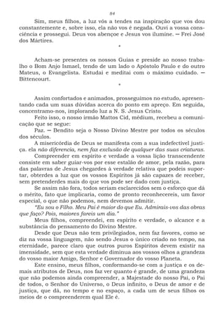 84
Sim, meus filhos, a luz vós a tendes na inspiração que vos dou
constantemente e, sobre isso, ela não vos é negada. Ouvi a vossa cons-
ciência e prossegui. Deus vos abençoe e Jesus vos ilumine. ─ Frei José
dos Mártires.
*
Acham-se presentes os nossos Guias e preside ao nosso traba-
lho o Bom Anjo Ismael, tendo de um lado o Apóstolo Paulo e do outro
Mateus, o Evangelista. Estudai e meditai com o máximo cuidado. ─
Bittencourt.
*
Assim confortados e animados, prosseguimos no estudo, apresen-
tando cada um suas dúvidas acerca do ponto em apreço. Em seguida,
concentramo-nos, implorando luz a N. S. Jesus Cristo.
Feito isso, o nosso irmão Mattos Cid, médium, recebeu a comuni-
cação que se segue:
Paz. ─ Bendito seja o Nosso Divino Mestre por todos os séculos
dos séculos.
A misericórdia de Deus se manifesta com a sua indefectível justi-
ça. ela não diferencia, nem faz exclusão de qualquer das suas criaturas.
Compreender em espírito e verdade a vossa lição transcendente
consiste em saber guiar-vos por esse estalão de amor, pela razão, para
das palavras de Jesus chegardes à verdade relativa que podeis supor-
tar, obterdes a luz que os vossos Espíritos já são capazes de receber,
sem pretenderdes mais do que vos pode ser dado com justiça.
Se assim não fora, todos seriam esclarecidos sem o esforço que dá
o mérito, fato que implicaria, como de pronto reconhecereis, um favor
especial, o que não podemos, nem devemos admitir.
“Eu sou o Filho. Meu Pai é maior do que Eu. Admirais-vos das obras
que faço? Pois, maiores fareis um dia.”
Meus filhos, compreendei, em espírito e verdade, o alcance e a
substância do pensamento do Divino Mestre.
Desde que Deus não tem privilegiados, nem faz favores, como se
diz na vossa linguagem, não sendo Jesus o único criado no tempo, na
eternidade, parece claro que outros puros Espíritos devem existir na
imensidade, sem que esta verdade diminua aos vossos olhos a grandeza
do vosso maior Amigo, Senhor e Governador do vosso Planeta.
Este ensino, meus filhos, conformando-se com a justiça e os de-
mais atributos de Deus, nos faz ver quanto é grande, de uma grandeza
que não podemos ainda compreender, a Majestade do nosso Pai, o Pai
de todos, o Senhor do Universo, o Deus infinito, o Deus de amor e de
justiça, que dá, no tempo e no espaço, a cada um de seus filhos os
meios de o compreenderem qual Ele é.
 