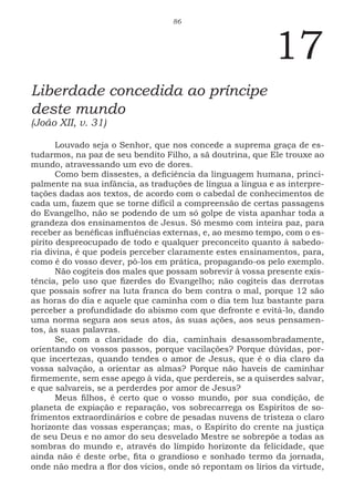 86
17
Liberdade concedida ao príncipe
deste mundo
(João XII, v. 31)
Louvado seja o Senhor, que nos concede a suprema graça de es-
tudarmos, na paz de seu bendito Filho, a sã doutrina, que Ele trouxe ao
mundo, atravessando um evo de dores.
Como bem dissestes, a deficiência da linguagem humana, princi-
palmente na sua infância, as traduções de língua a língua e as interpre-
tações dadas aos textos, de acordo com o cabedal de conhecimentos de
cada um, fazem que se torne difícil a compreensão de certas passagens
do Evangelho, não se podendo de um só golpe de vista apanhar toda a
grandeza dos ensinamentos de Jesus. Só mesmo com inteira paz, para
receber as benéficas influências externas, e, ao mesmo tempo, com o es-
pírito despreocupado de todo e qualquer preconceito quanto à sabedo-
ria divina, é que podeis perceber claramente estes ensinamentos, para,
como é do vosso dever, pô-los em prática, propagando-os pelo exemplo.
Não cogiteis dos males que possam sobrevir à vossa presente exis-
tência, pelo uso que fizerdes do Evangelho; não cogiteis das derrotas
que possais sofrer na luta franca do bem contra o mal, porque 12 são
as horas do dia e aquele que caminha com o dia tem luz bastante para
perceber a profundidade do abismo com que defronte e evitá-lo, dando
uma norma segura aos seus atos, às suas ações, aos seus pensamen-
tos, às suas palavras.
Se, com a claridade do dia, caminhais desassombradamente,
orientando os vossos passos, porque vacilações? Porque dúvidas, por-
que incertezas, quando tendes o amor de Jesus, que é o dia claro da
vossa salvação, a orientar as almas? Porque não haveis de caminhar
firmemente, sem esse apego à vida, que perdereis, se a quiserdes salvar,
e que salvareis, se a perderdes por amor de Jesus?
Meus filhos, é certo que o vosso mundo, por sua condição, de
planeta de expiação e reparação, vos sobrecarrega os Espíritos de so-
frimentos extraordinários e cobre de pesadas nuvens de tristeza o claro
horizonte das vossas esperanças; mas, o Espírito do crente na justiça
de seu Deus e no amor do seu desvelado Mestre se sobrepõe a todas as
sombras do mundo e, através do límpido horizonte da felicidade, que
ainda não é deste orbe, fita o grandioso e sonhado termo da jornada,
onde não medra a flor dos vícios, onde só repontam os lírios da virtude,
 