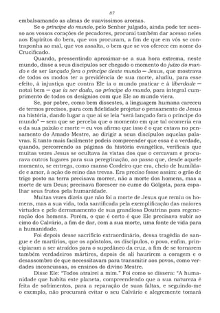 87
embalsamando as almas de suavíssimos aromas.
Se o príncipe do mundo, pelo Senhor julgado, ainda pode ter aces-
so aos vossos corações de pecadores, procurai também dar acesso neles
aos Espíritos do bem, que vos procuram, a fim de que em vós se con-
traponha ao mal, que vos assalta, o bem que se vos oferece em nome do
Crucificado.
Quando, pressentindo aproximar-se a sua hora extrema, neste
mundo, disse a seus discípulos ser chegado o momento do juízo do mun-
do e de ser lançado fora o príncipe deste mundo ─ Jesus, que mostrava
de todos os modos ter a previdência de sua morte, aludiu, para esse
efeito, à injustiça que contra Ele ia o mundo praticar e à liberdade ─
notai bem ─ que ia ser dada, ao príncipe do mundo, para integral cum-
primento de todos os desígnios com que Ele ao mundo viera.
Se, por pobre, como bem dissestes, a linguagem humana careceu
de termos precisos, para com fidelidade projetar o pensamento de Jesus
na história, dando lugar a que aí se leia “será lançado fora o príncipe do
mundo” ─ sem que se perceba que o momento em que tal ocorreria era
o da sua paixão e morte ─ eu vos afirmo que isso é o que estava no pen-
samento do Amado Mestre, ao dirigir a seus discípulos aquelas pala-
vras. E tanto mais facilmente podeis compreender que essa é a verdade,
quando, percorrendo as páginas da história evangélica, verificais que
muitas vezes Jesus se ocultava às vistas dos que o cercavam e procu-
rava outros lugares para sua peregrinação, ao passo que, desde aquele
momento, se entrega, como manso Cordeiro que era, cheio de humilda-
de e amor, à ação do reino das trevas. Era preciso fosse assim: o grão de
trigo posto na terra precisava morrer, não a morte dos homens, mas a
morte de um Deus; precisava florescer no cume do Gólgota, para espa-
lhar seus frutos pela humanidade.
Muitas vezes dizeis que não foi a morte de Jesus que remiu os ho-
mens, mas a sua vida, toda santificada pela exemplificação das maiores
virtudes e pelo derramamento de sua grandiosa Doutrina para regene-
ração dos homens. Porém, o que é certo é que Ele precisava subir ao
cimo do Calvário, a fim de dar, com a sua morte, uma fonte de vida para
a humanidade.
Foi depois desse sacrifício extraordinário, dessa tragédia de san-
gue e de martírios, que os apóstolos, os discípulos, o povo, enfim, prin-
cipiaram a ser atraídos para o supedâneo da cruz, a fim de se tornarem
também verdadeiros mártires, depois de ali haurirem a coragem e o
desassombro de que necessitavam para transmitir aos povos, como ver-
dades inconcussas, os ensinos do divino Mestre.
Disse Ele: “Todos atrairei a mim.” Foi como se dissera: “A huma-
nidade que habita este planeta, compreendendo que a sua natureza é
feita de sofrimentos, para a reparação de suas faltas, e seguindo-me
o exemplo, não procurará evitar o seu Calvário e alegremente tomará
 