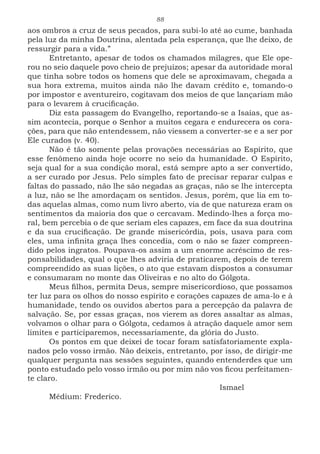 88
aos ombros a cruz de seus pecados, para subi-lo até ao cume, banhada
pela luz da minha Doutrina, alentada pela esperança, que lhe deixo, de
ressurgir para a vida.”
Entretanto, apesar de todos os chamados milagres, que Ele ope-
rou no seio daquele povo cheio de prejuízos; apesar da autoridade moral
que tinha sobre todos os homens que dele se aproximavam, chegada a
sua hora extrema, muitos ainda não lhe davam crédito e, tomando-o
por impostor e aventureiro, cogitavam dos meios de que lançariam mão
para o levarem à crucificação.
Diz esta passagem do Evangelho, reportando-se a Isaías, que as-
sim acontecia, porque o Senhor a muitos cegara e endurecera os cora-
ções, para que não entendessem, não viessem a converter-se e a ser por
Ele curados (v. 40).
Não é tão somente pelas provações necessárias ao Espírito, que
esse fenômeno ainda hoje ocorre no seio da humanidade. O Espírito,
seja qual for a sua condição moral, está sempre apto a ser convertido,
a ser curado por Jesus. Pelo simples fato de precisar reparar culpas e
faltas do passado, não lhe são negadas as graças, não se lhe intercepta
a luz, não se lhe amordaçam os sentidos. Jesus, porém, que lia em to-
das aquelas almas, como num livro aberto, via de que natureza eram os
sentimentos da maioria dos que o cercavam. Medindo-lhes a força mo-
ral, bem percebia o de que seriam eles capazes, em face da sua doutrina
e da sua crucificação. De grande misericórdia, pois, usava para com
eles, uma infinita graça lhes concedia, com o não se fazer compreen-
dido pelos ingratos. Poupava-os assim a um enorme acréscimo de res-
ponsabilidades, qual o que lhes adviria de praticarem, depois de terem
compreendido as suas lições, o ato que estavam dispostos a consumar
e consumaram no monte das Oliveiras e no alto do Gólgota.
Meus filhos, permita Deus, sempre misericordioso, que possamos
ter luz para os olhos do nosso espírito e corações capazes de ama-lo e à
humanidade, tendo os ouvidos abertos para a percepção da palavra de
salvação. Se, por essas graças, nos vierem as dores assaltar as almas,
volvamos o olhar para o Gólgota, cedamos à atração daquele amor sem
limites e participaremos, necessariamente, da glória do Justo.
Os pontos em que deixei de tocar foram satisfatoriamente expla-
nados pelo vosso irmão. Não deixeis, entretanto, por isso, de dirigir-me
qualquer pergunta nas sessões seguintes, quando entenderdes que um
ponto estudado pelo vosso irmão ou por mim não vos ficou perfeitamen-
te claro.
							Ismael
Médium: Frederico.
 
