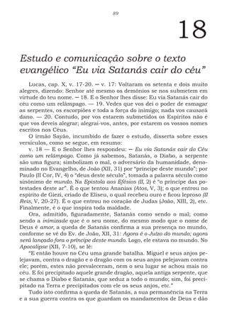 89
18
Estudo e comunicação sobre o texto
evangélico “Eu via Satanás cair do céu”
Lucas, cap. X, v. 17-20. ─ v. 17: Voltaram os setenta e dois muito
alegres, dizendo: Senhor até mesmo os demônios se nos submetem em
virtude do teu nome. ─ 18. E o Senhor lhes disse: Eu via Satanás cair do
céu como um relâmpago. — 19. Vedes que vos dei o poder de esmagar
as serpentes, os escorpiões e toda a força do inimigo; nada vos causará
dano. — 20. Contudo, por vos estarem submetidos os Espíritos não é
que vos deveis alegrar; alegrai-vos, antes, por estarem os vossos nomes
escritos nos Céus.
O irmão Sayão, incumbido de fazer o estudo, disserta sobre esses
versículos, como se segue, em resumo:
v. 18 — E o Senhor lhes respondeu: ─ Eu via Satanás cair do Céu
como um relâmpago. Como já sabemos, Satanás, o Diabo, a serpente
são uma figura; simbolizam o mal, o adversário da humanidade, deno-
minado no Evangelho, de João (XII, 31) por “príncipe deste mundo”; por
Paulo (II Cor, IV, 4) o “deus deste século”, tomada a palavra século como
sinônimo de mundo. Na Epistola aos Efésios (II, 2) é “o príncipe das po-
testades deste ar”. É o que tentou Ananias (Atos, V, 3); o que entrou no
espírito de Giezi, criado de Eliseu, o qual recebeu ouro e ficou leproso (II
Reis, V, 20-27). É o que entrou no coração de Judas (João, XIII, 2), etc.
Finalmente, é o que inspira toda maldade.
Ora, admitido, figuradamente, Satanás como sendo o mal; como
sendo a inimizade que é o seu nome, do mesmo modo que o nome de
Deus é amor, a queda de Satanás confirma a sua presença no mundo,
conforme se vê do Ev. de João, XII, 31: Agora é o Juízo do mundo; agora
será lançado fora o príncipe deste mundo. Logo, ele estava no mundo. No
Apocalipse (XII, 7-10), se lê:
“E então houve no Céu uma grande batalha. Miguel e seus anjos pe-
lejavam, contra o dragão e o dragão com os seus anjos pelejavam contra
ele; porém, estes não prevaleceram, nem o seu lugar se achou mais no
céu. E foi precipitado aquele grande dragão, aquela antiga serpente, que
se chama o Diabo e Satanás, que seduz a todo o mundo; sim, foi preci-
pitado na Terra e precipitados com ele os seus anjos, etc.”
Tudo isto confirma a queda de Satanás, a sua permanência na Terra
e a sua guerra contra os que guardam os mandamentos de Deus e dão
 