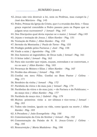 9
SUMÁRIO (cont.)
42.	Jesus não veio destruir a lei, nem os Profetas, mas cumpri-la /
José dos Mártires - Pág. 145
43.	Pedro, Primaz da Igreja do Cristo, que é a reunião dos fieis. ─ Essa
graça especial concedida a Pedro passou para os Papas que se
julgam seus sucessores? / Ismael - Pág. 147
44.	Dos Discípulos qual devia reputar-se o maior / Ismael - Pág.149
45.	Jejum e tentação de Jesus / Allan Kardec - Pág. 151
46.	Tentação de Pedro / Allan Kardec - Pág. 153
47.	Sermão da Montanha / Paulo de Tarso - Pág. 155
48.	Prodígio pedido pelos Fariseus / José - Pág. 158
49.	Vinde a mim / Agostinho - Pág. 159
50.	Dos homens só ingratidões; de Deus tudo / Ismael - Pág. 161
51.	O feitor infiel / Ismael - Pág. 163
52.	Para não suceder que vejam, ouçam, entendam e se convertam, e
eu os sare / Allan Kardec - Pág. 165
53.	Presença de Moises e Elias / Allan Kardec - Pág. 167
54.	Perdão das ofensas / Ismael - Pág. 169
55.	Confiai em meu Filho. Confiai no Bom Pastor / Celina -
Pág. 171
56.	Rendeiro da vinha / Ismael - Pág. 172
57.	Parábola da viúva e do mau juiz / Ismael - Pág. 174
58.	Parábolas da viúva e do mau juiz; ─ do Fariseu e do Publicano; ─
do moço rico / Allan Kardec - Pág. 177
59.	Parábola do moço rico / Gabriel - Pág. 179
60.	Muitos primeiros virão a ser últimos e vice-versa / Ismael -
Pág. 183
61.	Todos são irmãos, iguais na vida, como iguais na morte / Allan
Kardec - Pág. 185
62.	A Pecadora / João Evangelista - Pág. 188
63.	Comemoração da Ceia do Senhor / Ismael - Pág. 192
64.	Comemoração da Paixão de N. S. Jesus Cristo / Celina -
Pág. 195
65.	Ressurreição / Maria Madalena - Pág. 198
 