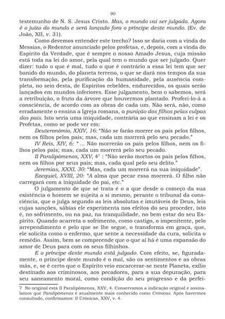 90
testemunho de N. S. Jesus Cristo. Mas, o mundo vai ser julgado. Agora
é o juízo do mundo e será lançado fora o príncipe deste mundo. (Ev. de
João, XII, v. 31).
Como devemos entender este trecho? Isso se daria com a vinda do
Messias, o Redentor anunciado pelos profetas, e, depois, com a vinda do
Espírito da Verdade, que é sempre o nosso Amado Jesus, cuja missão
está toda na lei do amor, pela qual tem o mundo que ser julgado. Quer
dizer: tudo o que é mal, tudo o que é contrário a essa lei tem que ser
banido do mundo, do planeta terreno, o que se dará nos tempos da sua
transformação, pela purificação da humanidade, pela ausência com-
pleta, no seio desta, de Espíritos rebeldes, endurecidos, os quais serão
lançados em mundos inferiores. Esse julgamento, bem o sabemos, será
a retribuição, o fruto da árvore que houvermos plantado. Proferi-lo-á a
consciência, de acordo com as obras de cada um. Não será, não, como
erradamente o ensina a Igreja romana, a punição dos filhos pelas culpas
dos pais. Isto seria uma iniquidade, contrária ao que ensinam a lei e os
Profetas, como se pode ver em:
Deuteronômio, XXIV, 16: “Não se farão morrer os pais pelos filhos,
nem os filhos pelos pais; mas, cada um morrerá pelo seu pecado.”
IV Reis, XIV, 6: “ ... Não morrerão os pais pelos filhos, nem os fi-
lhos pelos pais; mas, cada um morrerá pelo seu pecado.
II Paralipômenos, XXV, 472
: “Não serão mortos os pais pelos filhos,
nem os filhos por seus pais; mas, cada qual pelo seu delito.”
Jeremias, XXXI, 30: “Mas, cada um morrerá na sua iniquidade”.
Ezequiel, XVIII, 20: “A alma que pecar essa morrerá. O filho não
carregará com a iniquidade do pai, etc.”
O julgamento de que se trata é o a que desde o começo da sua
existência o homem se sujeita a si mesmo, perante o tribunal da cons-
ciência, que o julga segundo as leis absolutas e imutáveis de Deus, leis
cujas sanções, sábias ele experimenta nos efeitos do seu proceder, isto
é, no sofrimento, ou na paz, na tranquilidade, no bem estar do seu Es-
pírito. Quando acarreta o sofrimento, como castigo, o impenitente, pelo
arrependimento e pelo que se lhe segue, o transforma em graça, que,
ele solicita como o enfermo, que sente a necessidade da cura, solicita o
remédio. Assim, bem se compreende que o que aí há é uma expansão do
amor de Deus para com os seus filhinhos.
E o príncipe deste mundo está julgado. Com efeito, se, figurada-
mente, o príncipe deste mundo é o mal, são os sentimentos e as obras
más, e, se é certo que o Espírito veio encarcerar-se neste Planeta, exílio
destinado aos criminosos, aos pecadores, para a sua depuração, para
seu saneamento moral, como condição do seu progresso e da perfei-
7 No original está II Paralipômenos, XXV, 4. Conservamos a indicação original e assina-
lamos que Paralipômenos é atualmente mais conhecido como Crônicas. Após havermos
consultado, confirmamos: II Crônicas, XXV, v. 4.
 